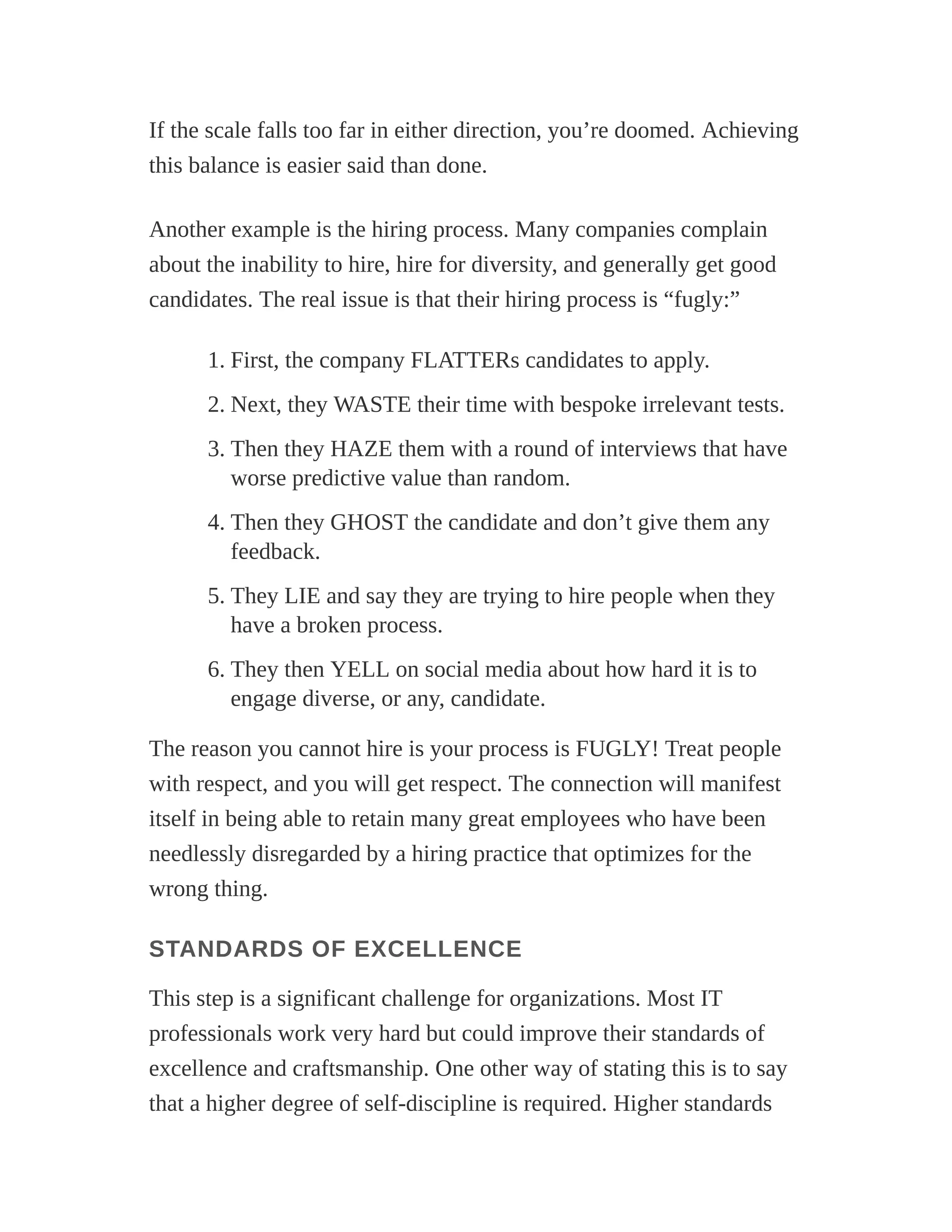 If the scale falls too far in either direction, you’re doomed. Achieving
this balance is easier said than done.
Another example is the hiring process. Many companies complain
about the inability to hire, hire for diversity, and generally get good
candidates. The real issue is that their hiring process is “fugly:”
1. First, the company FLATTERs candidates to apply.
2. Next, they WASTE their time with bespoke irrelevant tests.
3. Then they HAZE them with a round of interviews that have
worse predictive value than random.
4. Then they GHOST the candidate and don’t give them any
feedback.
5. They LIE and say they are trying to hire people when they
have a broken process.
6. They then YELL on social media about how hard it is to
engage diverse, or any, candidate.
The reason you cannot hire is your process is FUGLY! Treat people
with respect, and you will get respect. The connection will manifest
itself in being able to retain many great employees who have been
needlessly disregarded by a hiring practice that optimizes for the
wrong thing.
STANDARDS OF EXCELLENCE
This step is a significant challenge for organizations. Most IT
professionals work very hard but could improve their standards of
excellence and craftsmanship. One other way of stating this is to say
that a higher degree of self-discipline is required. Higher standards
 