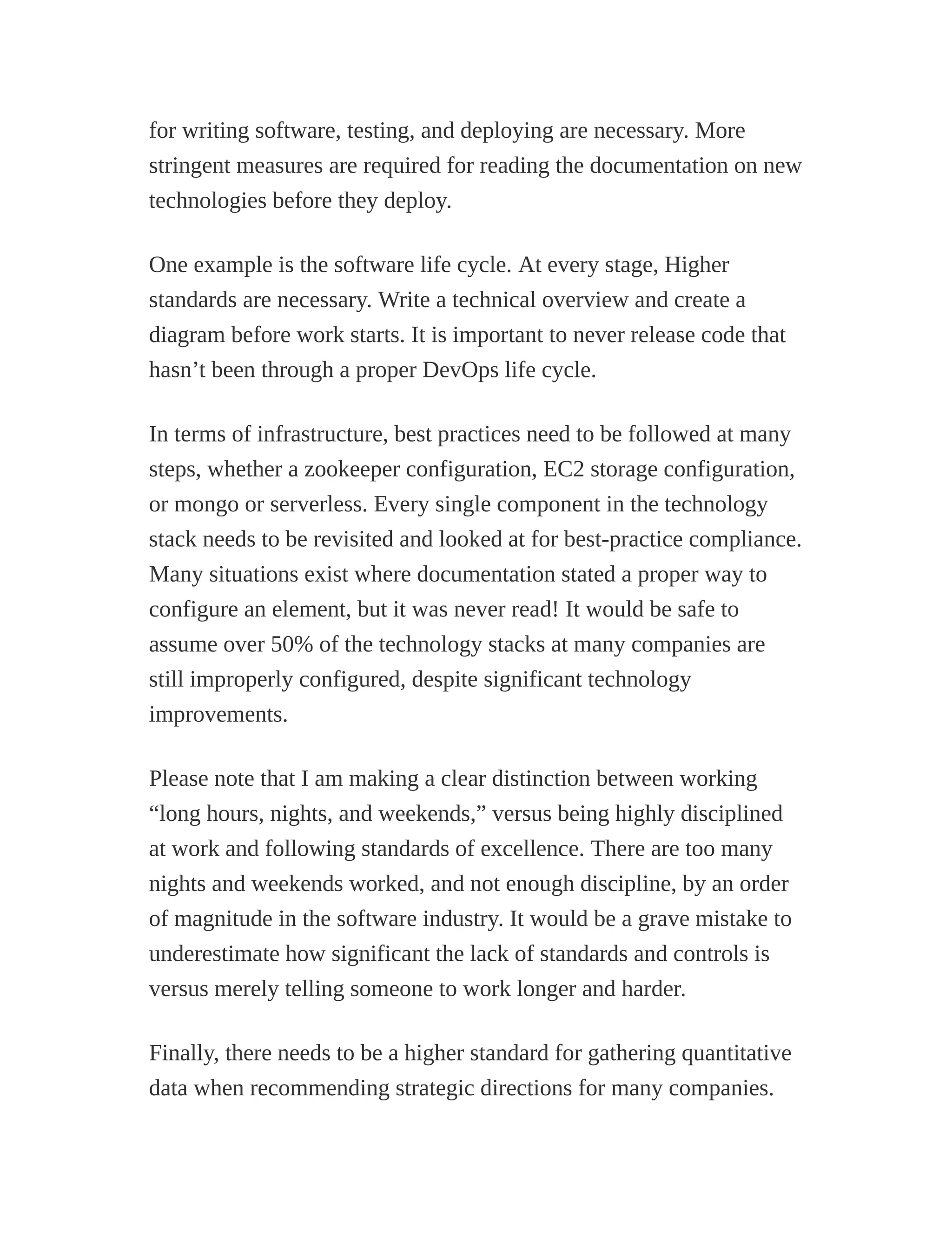 for writing software, testing, and deploying are necessary. More
stringent measures are required for reading the documentation on new
technologies before they deploy.
One example is the software life cycle. At every stage, Higher
standards are necessary. Write a technical overview and create a
diagram before work starts. It is important to never release code that
hasn’t been through a proper DevOps life cycle.
In terms of infrastructure, best practices need to be followed at many
steps, whether a zookeeper configuration, EC2 storage configuration,
or mongo or serverless. Every single component in the technology
stack needs to be revisited and looked at for best-practice compliance.
Many situations exist where documentation stated a proper way to
configure an element, but it was never read! It would be safe to
assume over 50% of the technology stacks at many companies are
still improperly configured, despite significant technology
improvements.
Please note that I am making a clear distinction between working
“long hours, nights, and weekends,” versus being highly disciplined
at work and following standards of excellence. There are too many
nights and weekends worked, and not enough discipline, by an order
of magnitude in the software industry. It would be a grave mistake to
underestimate how significant the lack of standards and controls is
versus merely telling someone to work longer and harder.
Finally, there needs to be a higher standard for gathering quantitative
data when recommending strategic directions for many companies.
 
