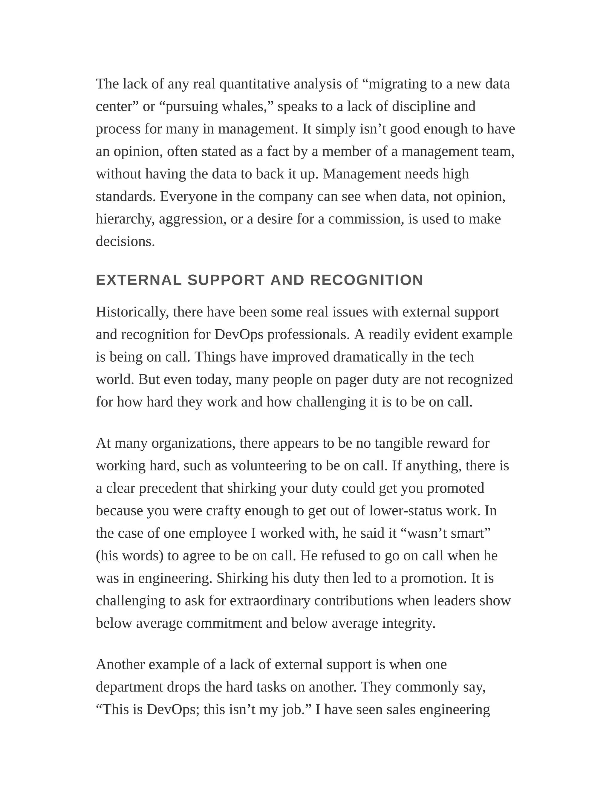 The lack of any real quantitative analysis of “migrating to a new data
center” or “pursuing whales,” speaks to a lack of discipline and
process for many in management. It simply isn’t good enough to have
an opinion, often stated as a fact by a member of a management team,
without having the data to back it up. Management needs high
standards. Everyone in the company can see when data, not opinion,
hierarchy, aggression, or a desire for a commission, is used to make
decisions.
EXTERNAL SUPPORT AND RECOGNITION
Historically, there have been some real issues with external support
and recognition for DevOps professionals. A readily evident example
is being on call. Things have improved dramatically in the tech
world. But even today, many people on pager duty are not recognized
for how hard they work and how challenging it is to be on call.
At many organizations, there appears to be no tangible reward for
working hard, such as volunteering to be on call. If anything, there is
a clear precedent that shirking your duty could get you promoted
because you were crafty enough to get out of lower-status work. In
the case of one employee I worked with, he said it “wasn’t smart”
(his words) to agree to be on call. He refused to go on call when he
was in engineering. Shirking his duty then led to a promotion. It is
challenging to ask for extraordinary contributions when leaders show
below average commitment and below average integrity.
Another example of a lack of external support is when one
department drops the hard tasks on another. They commonly say,
“This is DevOps; this isn’t my job.” I have seen sales engineering
 