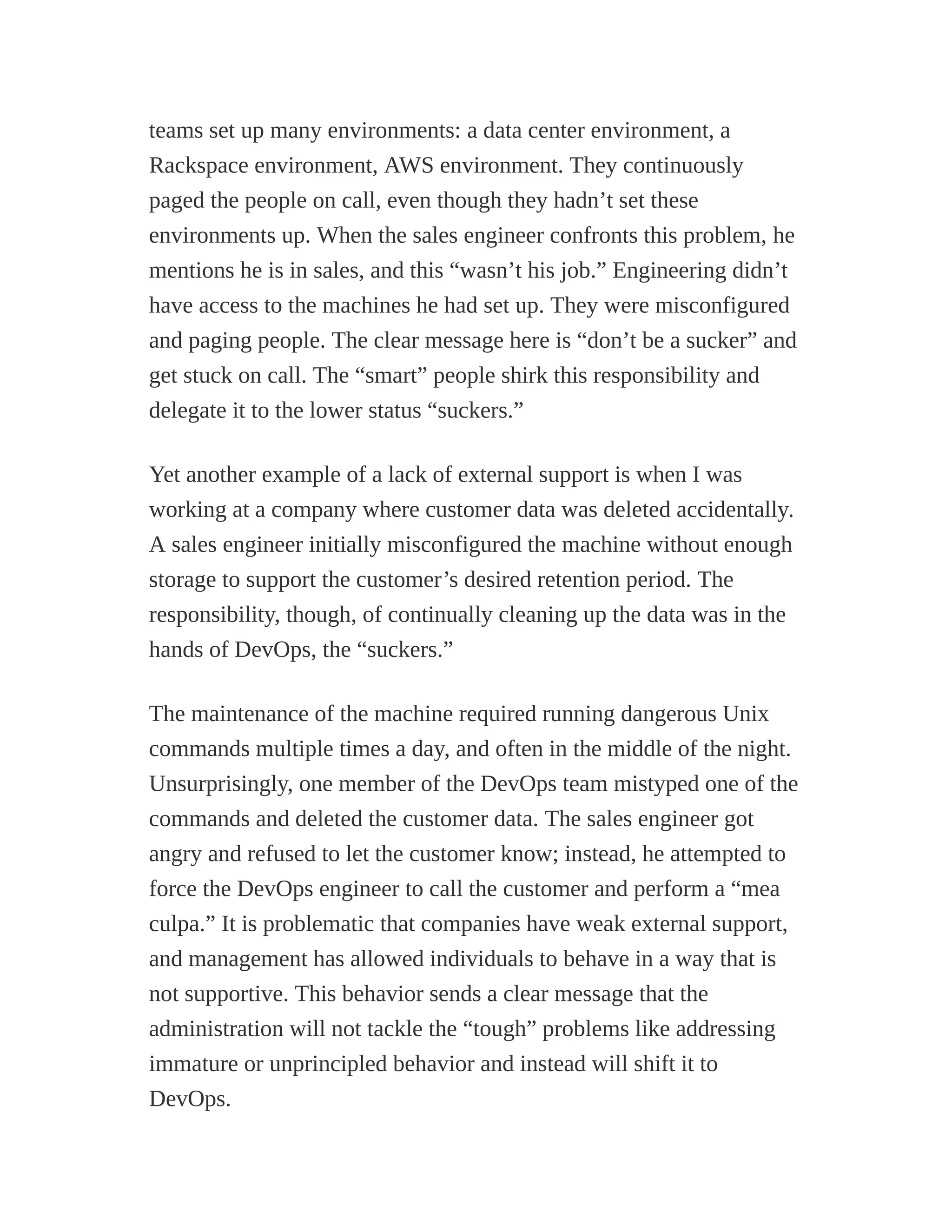 teams set up many environments: a data center environment, a
Rackspace environment, AWS environment. They continuously
paged the people on call, even though they hadn’t set these
environments up. When the sales engineer confronts this problem, he
mentions he is in sales, and this “wasn’t his job.” Engineering didn’t
have access to the machines he had set up. They were misconfigured
and paging people. The clear message here is “don’t be a sucker” and
get stuck on call. The “smart” people shirk this responsibility and
delegate it to the lower status “suckers.”
Yet another example of a lack of external support is when I was
working at a company where customer data was deleted accidentally.
A sales engineer initially misconfigured the machine without enough
storage to support the customer’s desired retention period. The
responsibility, though, of continually cleaning up the data was in the
hands of DevOps, the “suckers.”
The maintenance of the machine required running dangerous Unix
commands multiple times a day, and often in the middle of the night.
Unsurprisingly, one member of the DevOps team mistyped one of the
commands and deleted the customer data. The sales engineer got
angry and refused to let the customer know; instead, he attempted to
force the DevOps engineer to call the customer and perform a “mea
culpa.” It is problematic that companies have weak external support,
and management has allowed individuals to behave in a way that is
not supportive. This behavior sends a clear message that the
administration will not tackle the “tough” problems like addressing
immature or unprincipled behavior and instead will shift it to
DevOps.
 