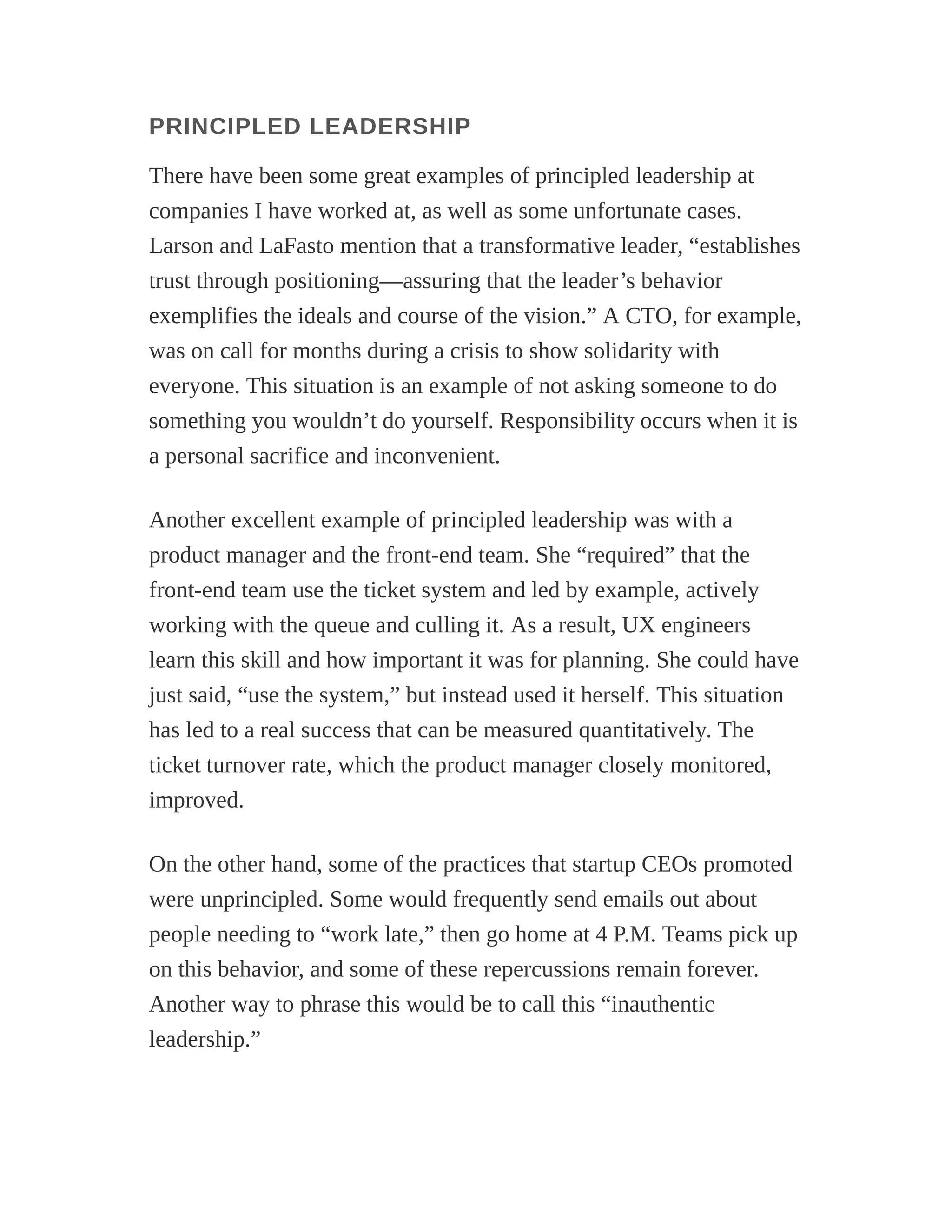PRINCIPLED LEADERSHIP
There have been some great examples of principled leadership at
companies I have worked at, as well as some unfortunate cases.
Larson and LaFasto mention that a transformative leader, “establishes
trust through positioning—assuring that the leader’s behavior
exemplifies the ideals and course of the vision.” A CTO, for example,
was on call for months during a crisis to show solidarity with
everyone. This situation is an example of not asking someone to do
something you wouldn’t do yourself. Responsibility occurs when it is
a personal sacrifice and inconvenient.
Another excellent example of principled leadership was with a
product manager and the front-end team. She “required” that the
front-end team use the ticket system and led by example, actively
working with the queue and culling it. As a result, UX engineers
learn this skill and how important it was for planning. She could have
just said, “use the system,” but instead used it herself. This situation
has led to a real success that can be measured quantitatively. The
ticket turnover rate, which the product manager closely monitored,
improved.
On the other hand, some of the practices that startup CEOs promoted
were unprincipled. Some would frequently send emails out about
people needing to “work late,” then go home at 4 P.M. Teams pick up
on this behavior, and some of these repercussions remain forever.
Another way to phrase this would be to call this “inauthentic
leadership.”
 