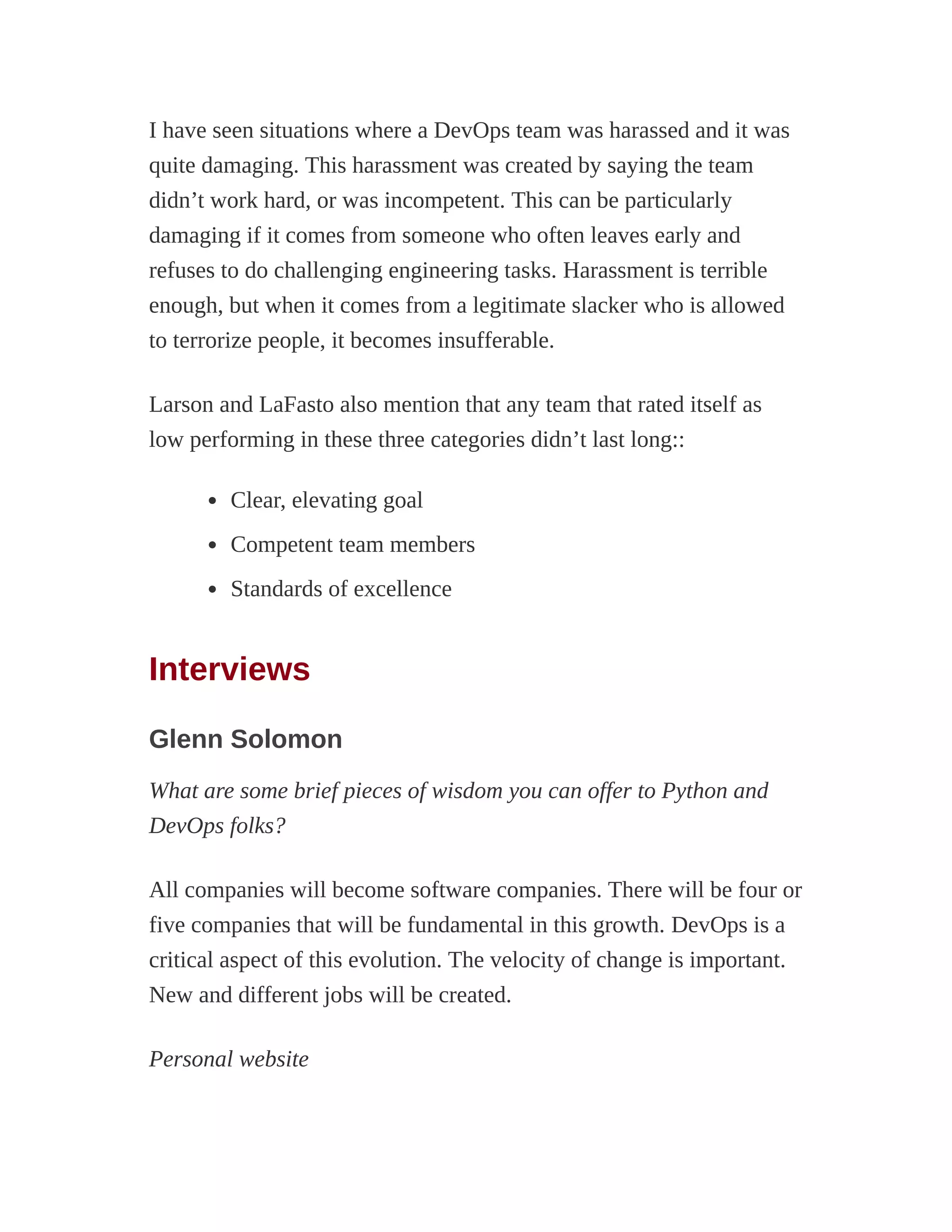 I have seen situations where a DevOps team was harassed and it was
quite damaging. This harassment was created by saying the team
didn’t work hard, or was incompetent. This can be particularly
damaging if it comes from someone who often leaves early and
refuses to do challenging engineering tasks. Harassment is terrible
enough, but when it comes from a legitimate slacker who is allowed
to terrorize people, it becomes insufferable.
Larson and LaFasto also mention that any team that rated itself as
low performing in these three categories didn’t last long::
Clear, elevating goal
Competent team members
Standards of excellence
Interviews
Glenn Solomon
What are some brief pieces of wisdom you can offer to Python and
DevOps folks?
All companies will become software companies. There will be four or
five companies that will be fundamental in this growth. DevOps is a
critical aspect of this evolution. The velocity of change is important.
New and different jobs will be created.
Personal website
 