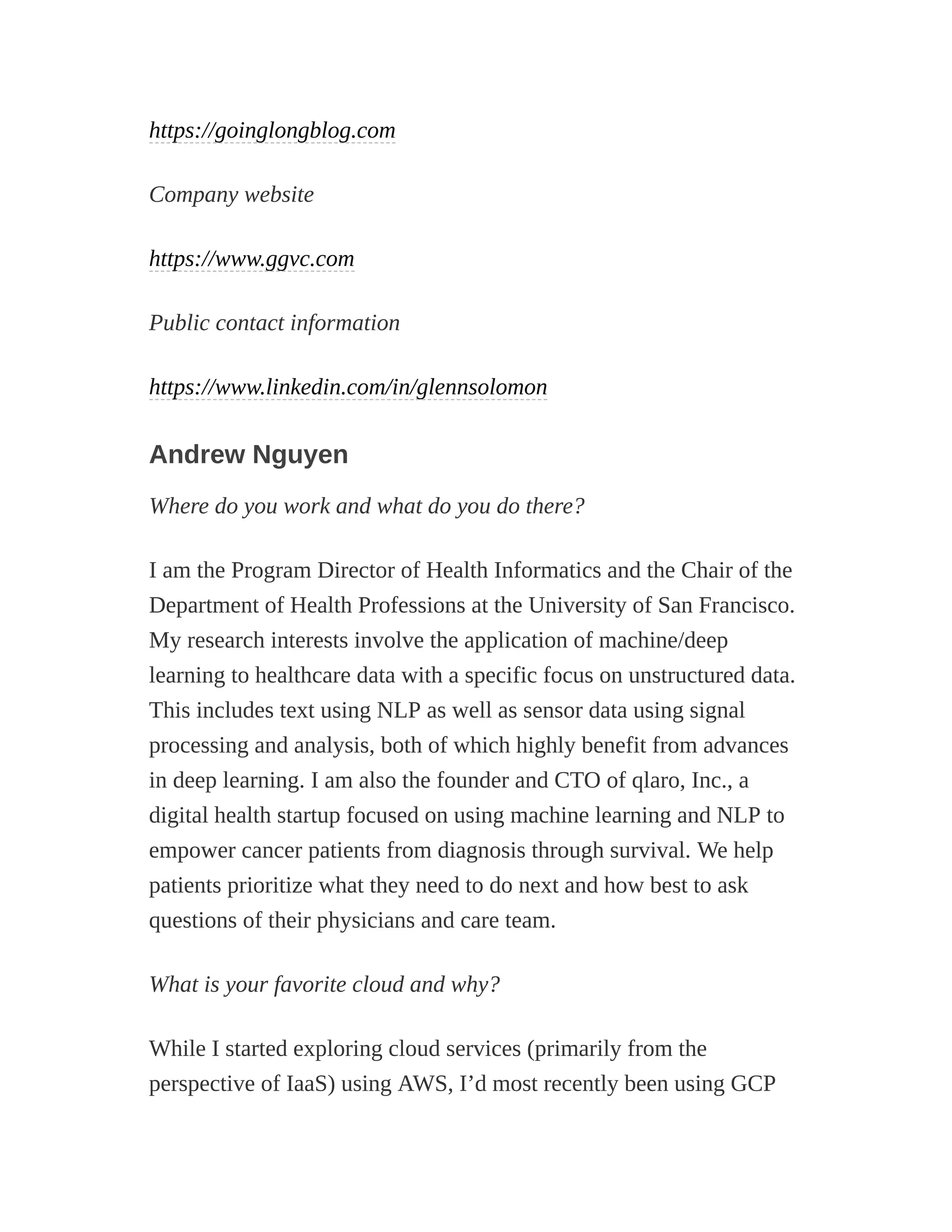 https://goinglongblog.com
Company website
https://www.ggvc.com
Public contact information
https://www.linkedin.com/in/glennsolomon
Andrew Nguyen
Where do you work and what do you do there?
I am the Program Director of Health Informatics and the Chair of the
Department of Health Professions at the University of San Francisco.
My research interests involve the application of machine/deep
learning to healthcare data with a specific focus on unstructured data.
This includes text using NLP as well as sensor data using signal
processing and analysis, both of which highly benefit from advances
in deep learning. I am also the founder and CTO of qlaro, Inc., a
digital health startup focused on using machine learning and NLP to
empower cancer patients from diagnosis through survival. We help
patients prioritize what they need to do next and how best to ask
questions of their physicians and care team.
What is your favorite cloud and why?
While I started exploring cloud services (primarily from the
perspective of IaaS) using AWS, I’d most recently been using GCP
 
