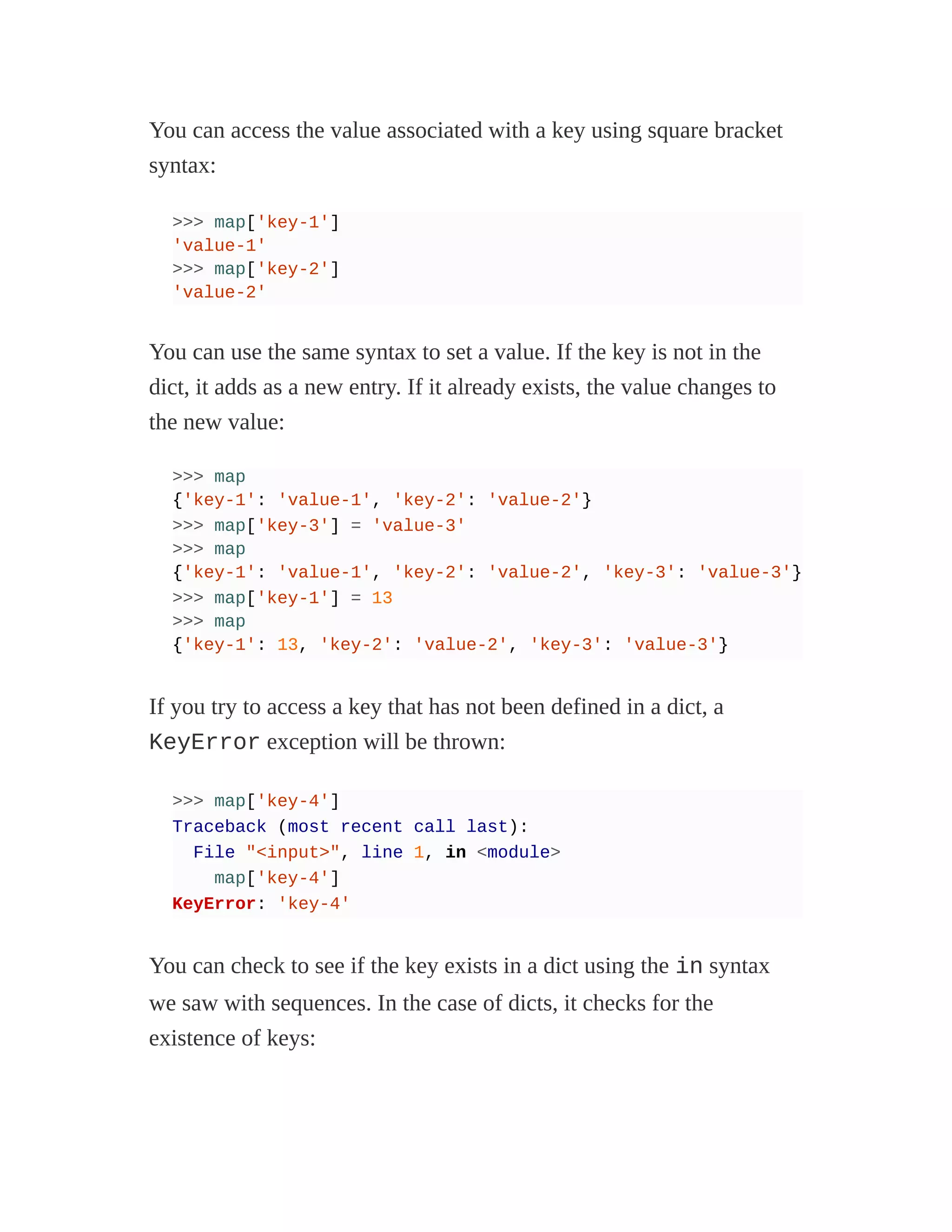 You can access the value associated with a key using square bracket
syntax:
>>> map['key-1']
'value-1'
>>> map['key-2']
'value-2'
You can use the same syntax to set a value. If the key is not in the
dict, it adds as a new entry. If it already exists, the value changes to
the new value:
>>> map
{'key-1': 'value-1', 'key-2': 'value-2'}
>>> map['key-3'] = 'value-3'
>>> map
{'key-1': 'value-1', 'key-2': 'value-2', 'key-3': 'value-3'}
>>> map['key-1'] = 13
>>> map
{'key-1': 13, 'key-2': 'value-2', 'key-3': 'value-3'}
If you try to access a key that has not been defined in a dict, a
KeyError exception will be thrown:
>>> map['key-4']
Traceback (most recent call last):
File "<input>", line 1, in <module>
map['key-4']
KeyError: 'key-4'
You can check to see if the key exists in a dict using the in syntax
we saw with sequences. In the case of dicts, it checks for the
existence of keys:
 