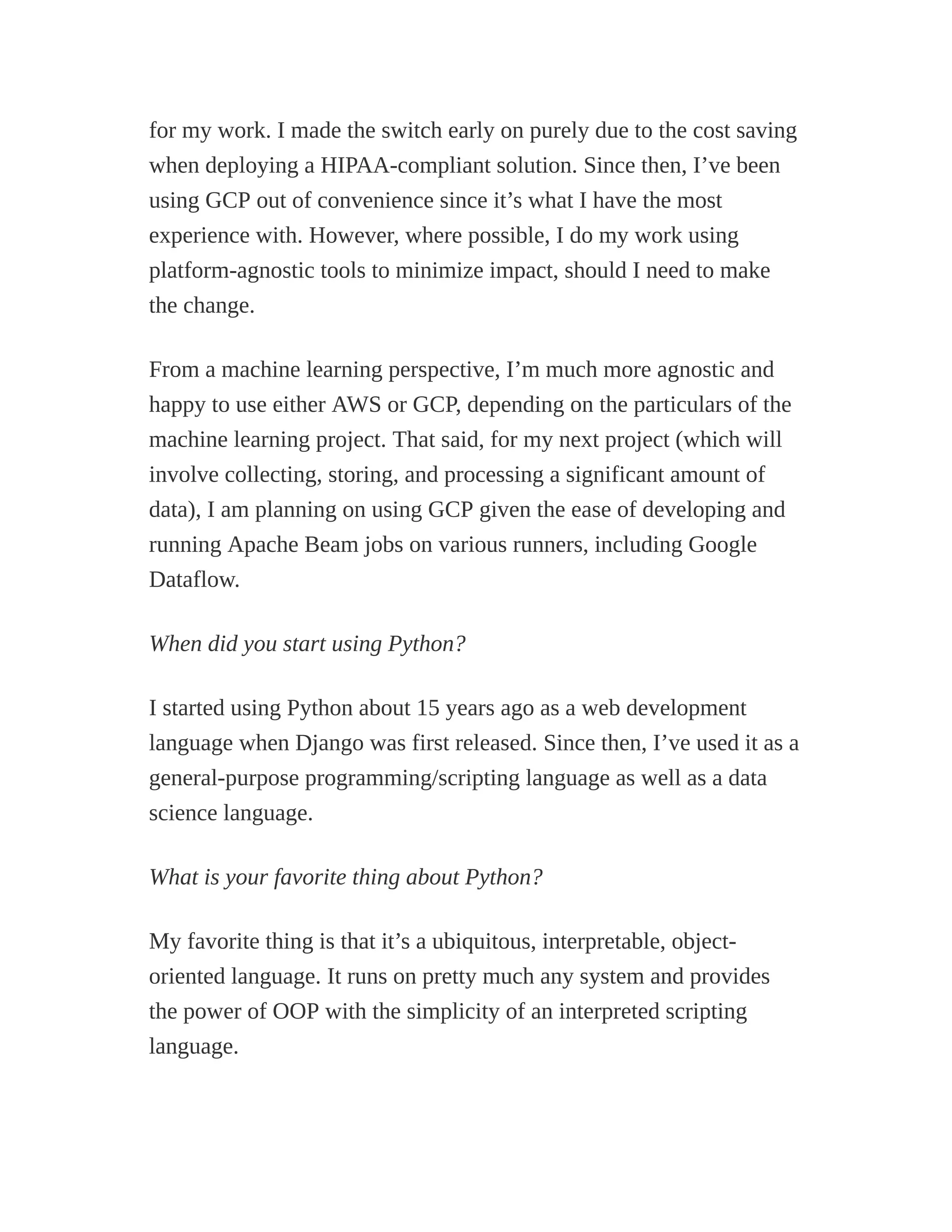 for my work. I made the switch early on purely due to the cost saving
when deploying a HIPAA-compliant solution. Since then, I’ve been
using GCP out of convenience since it’s what I have the most
experience with. However, where possible, I do my work using
platform-agnostic tools to minimize impact, should I need to make
the change.
From a machine learning perspective, I’m much more agnostic and
happy to use either AWS or GCP, depending on the particulars of the
machine learning project. That said, for my next project (which will
involve collecting, storing, and processing a significant amount of
data), I am planning on using GCP given the ease of developing and
running Apache Beam jobs on various runners, including Google
Dataflow.
When did you start using Python?
I started using Python about 15 years ago as a web development
language when Django was first released. Since then, I’ve used it as a
general-purpose programming/scripting language as well as a data
science language.
What is your favorite thing about Python?
My favorite thing is that it’s a ubiquitous, interpretable, object-
oriented language. It runs on pretty much any system and provides
the power of OOP with the simplicity of an interpreted scripting
language.
 