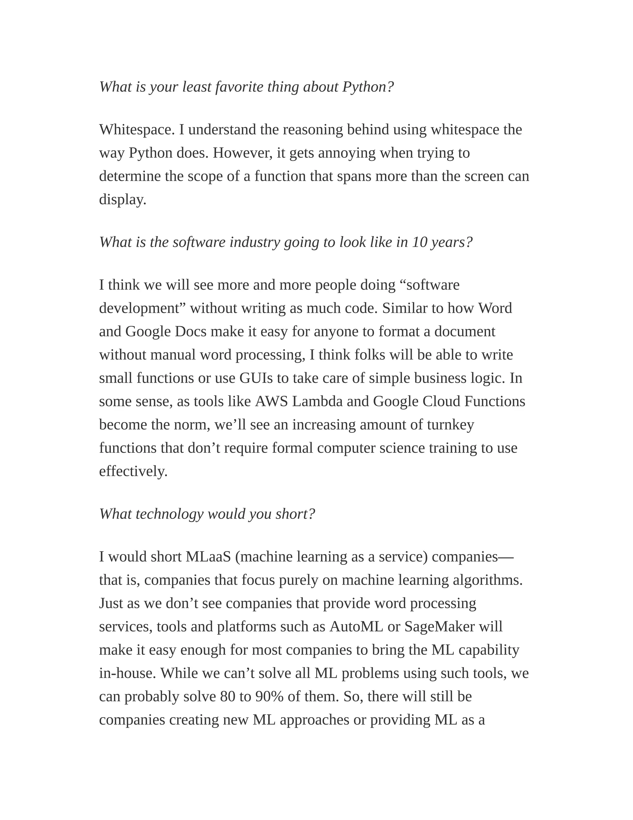 What is your least favorite thing about Python?
Whitespace. I understand the reasoning behind using whitespace the
way Python does. However, it gets annoying when trying to
determine the scope of a function that spans more than the screen can
display.
What is the software industry going to look like in 10 years?
I think we will see more and more people doing “software
development” without writing as much code. Similar to how Word
and Google Docs make it easy for anyone to format a document
without manual word processing, I think folks will be able to write
small functions or use GUIs to take care of simple business logic. In
some sense, as tools like AWS Lambda and Google Cloud Functions
become the norm, we’ll see an increasing amount of turnkey
functions that don’t require formal computer science training to use
effectively.
What technology would you short?
I would short MLaaS (machine learning as a service) companies—
that is, companies that focus purely on machine learning algorithms.
Just as we don’t see companies that provide word processing
services, tools and platforms such as AutoML or SageMaker will
make it easy enough for most companies to bring the ML capability
in-house. While we can’t solve all ML problems using such tools, we
can probably solve 80 to 90% of them. So, there will still be
companies creating new ML approaches or providing ML as a
 