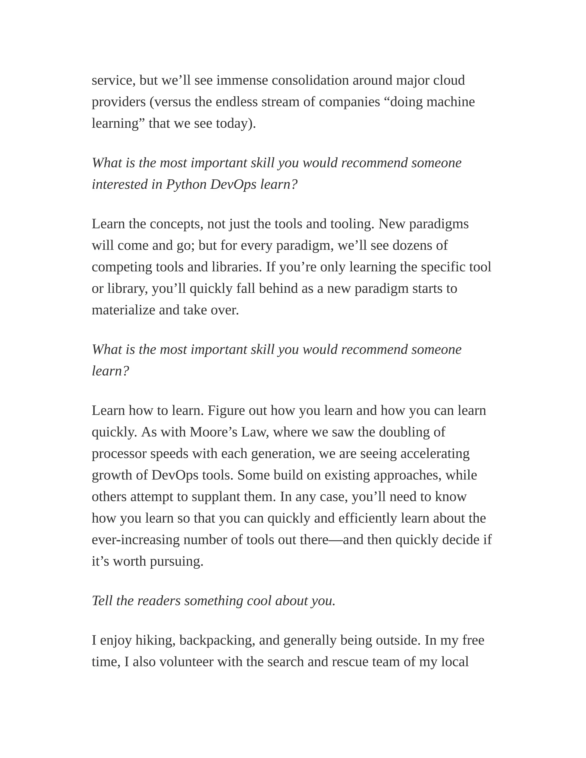 service, but we’ll see immense consolidation around major cloud
providers (versus the endless stream of companies “doing machine
learning” that we see today).
What is the most important skill you would recommend someone
interested in Python DevOps learn?
Learn the concepts, not just the tools and tooling. New paradigms
will come and go; but for every paradigm, we’ll see dozens of
competing tools and libraries. If you’re only learning the specific tool
or library, you’ll quickly fall behind as a new paradigm starts to
materialize and take over.
What is the most important skill you would recommend someone
learn?
Learn how to learn. Figure out how you learn and how you can learn
quickly. As with Moore’s Law, where we saw the doubling of
processor speeds with each generation, we are seeing accelerating
growth of DevOps tools. Some build on existing approaches, while
others attempt to supplant them. In any case, you’ll need to know
how you learn so that you can quickly and efficiently learn about the
ever-increasing number of tools out there—and then quickly decide if
it’s worth pursuing.
Tell the readers something cool about you.
I enjoy hiking, backpacking, and generally being outside. In my free
time, I also volunteer with the search and rescue team of my local
 