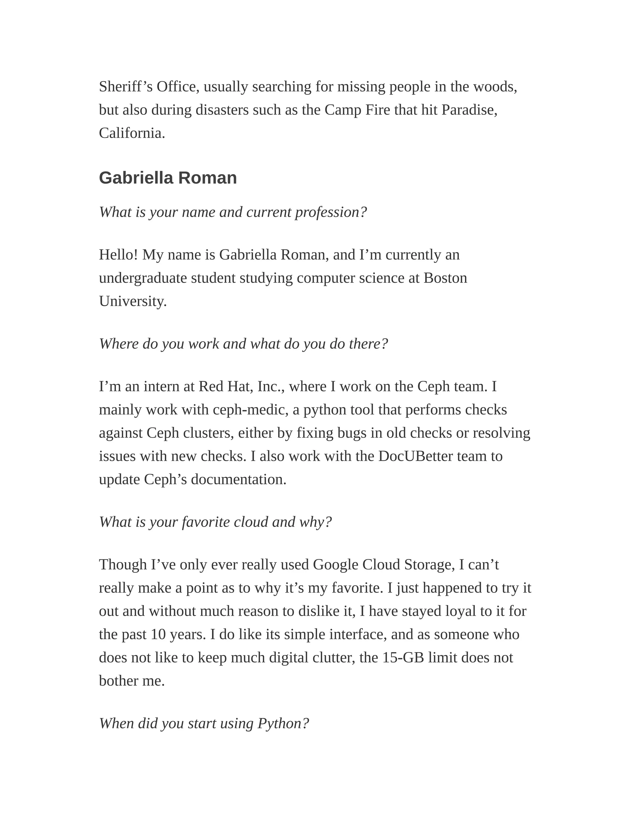Sheriff’s Office, usually searching for missing people in the woods,
but also during disasters such as the Camp Fire that hit Paradise,
California.
Gabriella Roman
What is your name and current profession?
Hello! My name is Gabriella Roman, and I’m currently an
undergraduate student studying computer science at Boston
University.
Where do you work and what do you do there?
I’m an intern at Red Hat, Inc., where I work on the Ceph team. I
mainly work with ceph-medic, a python tool that performs checks
against Ceph clusters, either by fixing bugs in old checks or resolving
issues with new checks. I also work with the DocUBetter team to
update Ceph’s documentation.
What is your favorite cloud and why?
Though I’ve only ever really used Google Cloud Storage, I can’t
really make a point as to why it’s my favorite. I just happened to try it
out and without much reason to dislike it, I have stayed loyal to it for
the past 10 years. I do like its simple interface, and as someone who
does not like to keep much digital clutter, the 15-GB limit does not
bother me.
When did you start using Python?
 