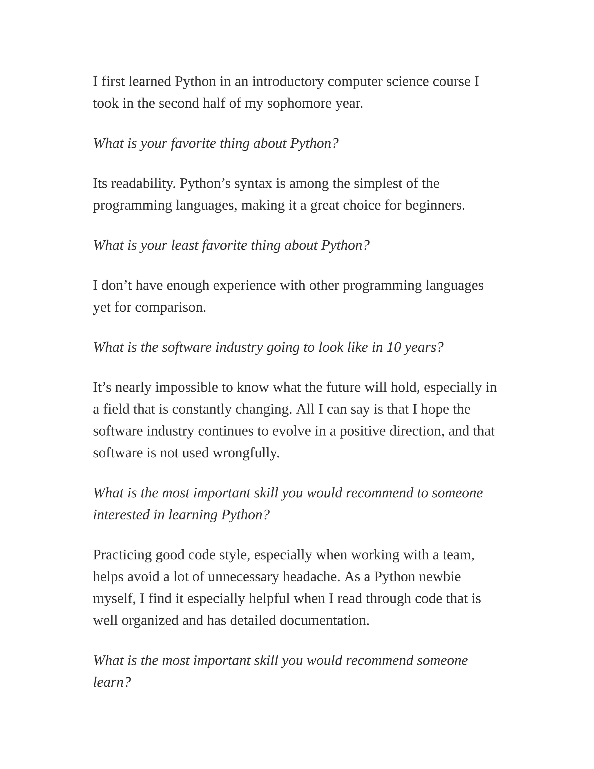 I first learned Python in an introductory computer science course I
took in the second half of my sophomore year.
What is your favorite thing about Python?
Its readability. Python’s syntax is among the simplest of the
programming languages, making it a great choice for beginners.
What is your least favorite thing about Python?
I don’t have enough experience with other programming languages
yet for comparison.
What is the software industry going to look like in 10 years?
It’s nearly impossible to know what the future will hold, especially in
a field that is constantly changing. All I can say is that I hope the
software industry continues to evolve in a positive direction, and that
software is not used wrongfully.
What is the most important skill you would recommend to someone
interested in learning Python?
Practicing good code style, especially when working with a team,
helps avoid a lot of unnecessary headache. As a Python newbie
myself, I find it especially helpful when I read through code that is
well organized and has detailed documentation.
What is the most important skill you would recommend someone
learn?
 