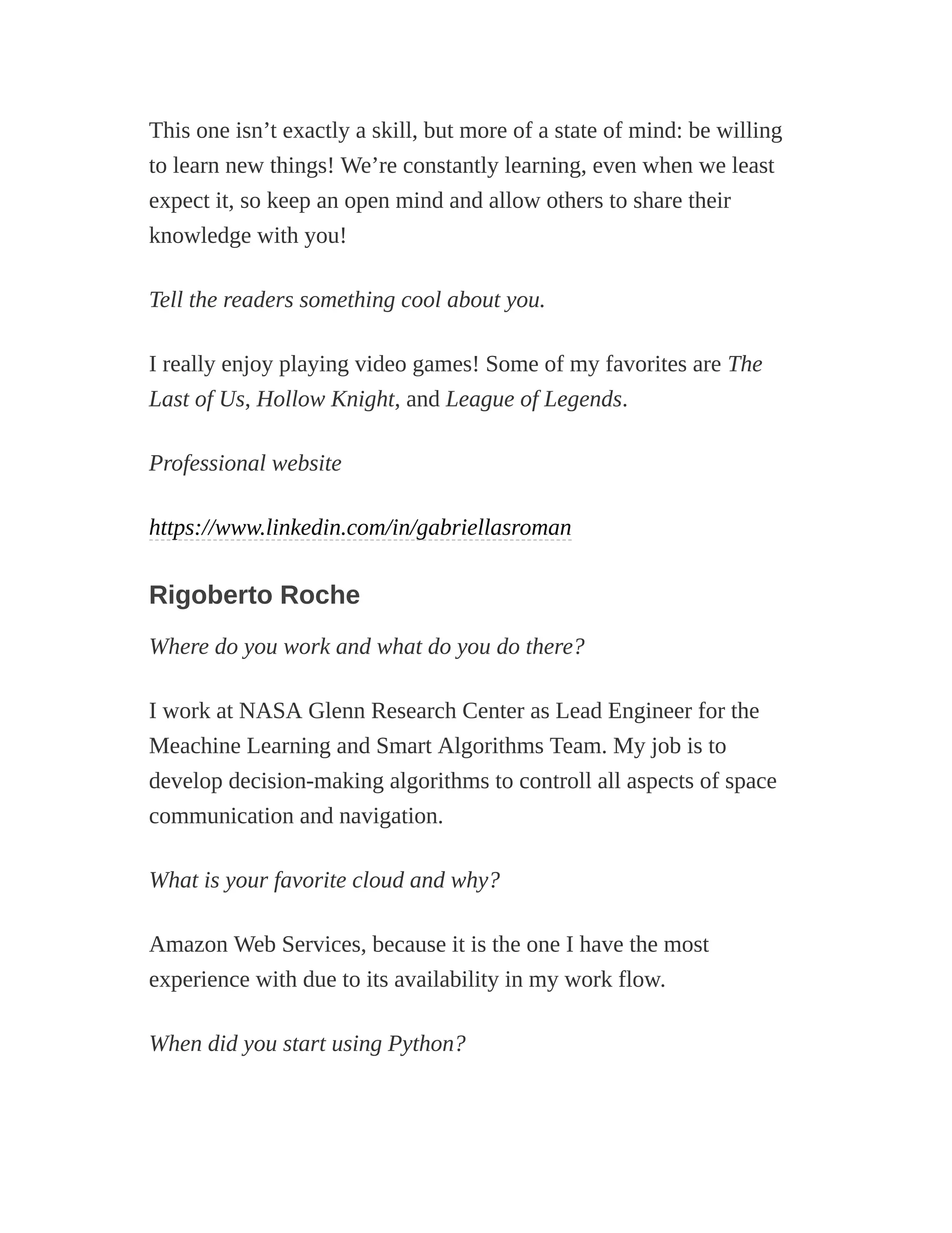 This one isn’t exactly a skill, but more of a state of mind: be willing
to learn new things! We’re constantly learning, even when we least
expect it, so keep an open mind and allow others to share their
knowledge with you!
Tell the readers something cool about you.
I really enjoy playing video games! Some of my favorites are The
Last of Us, Hollow Knight, and League of Legends.
Professional website
https://www.linkedin.com/in/gabriellasroman
Rigoberto Roche
Where do you work and what do you do there?
I work at NASA Glenn Research Center as Lead Engineer for the
Meachine Learning and Smart Algorithms Team. My job is to
develop decision-making algorithms to controll all aspects of space
communication and navigation.
What is your favorite cloud and why?
Amazon Web Services, because it is the one I have the most
experience with due to its availability in my work flow.
When did you start using Python?
 