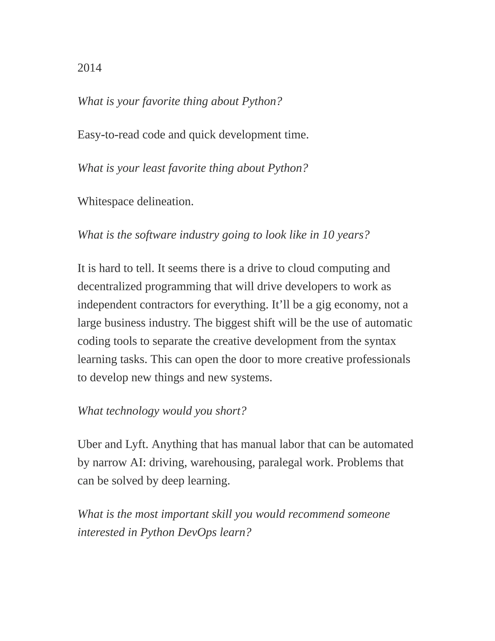 2014
What is your favorite thing about Python?
Easy-to-read code and quick development time.
What is your least favorite thing about Python?
Whitespace delineation.
What is the software industry going to look like in 10 years?
It is hard to tell. It seems there is a drive to cloud computing and
decentralized programming that will drive developers to work as
independent contractors for everything. It’ll be a gig economy, not a
large business industry. The biggest shift will be the use of automatic
coding tools to separate the creative development from the syntax
learning tasks. This can open the door to more creative professionals
to develop new things and new systems.
What technology would you short?
Uber and Lyft. Anything that has manual labor that can be automated
by narrow AI: driving, warehousing, paralegal work. Problems that
can be solved by deep learning.
What is the most important skill you would recommend someone
interested in Python DevOps learn?
 