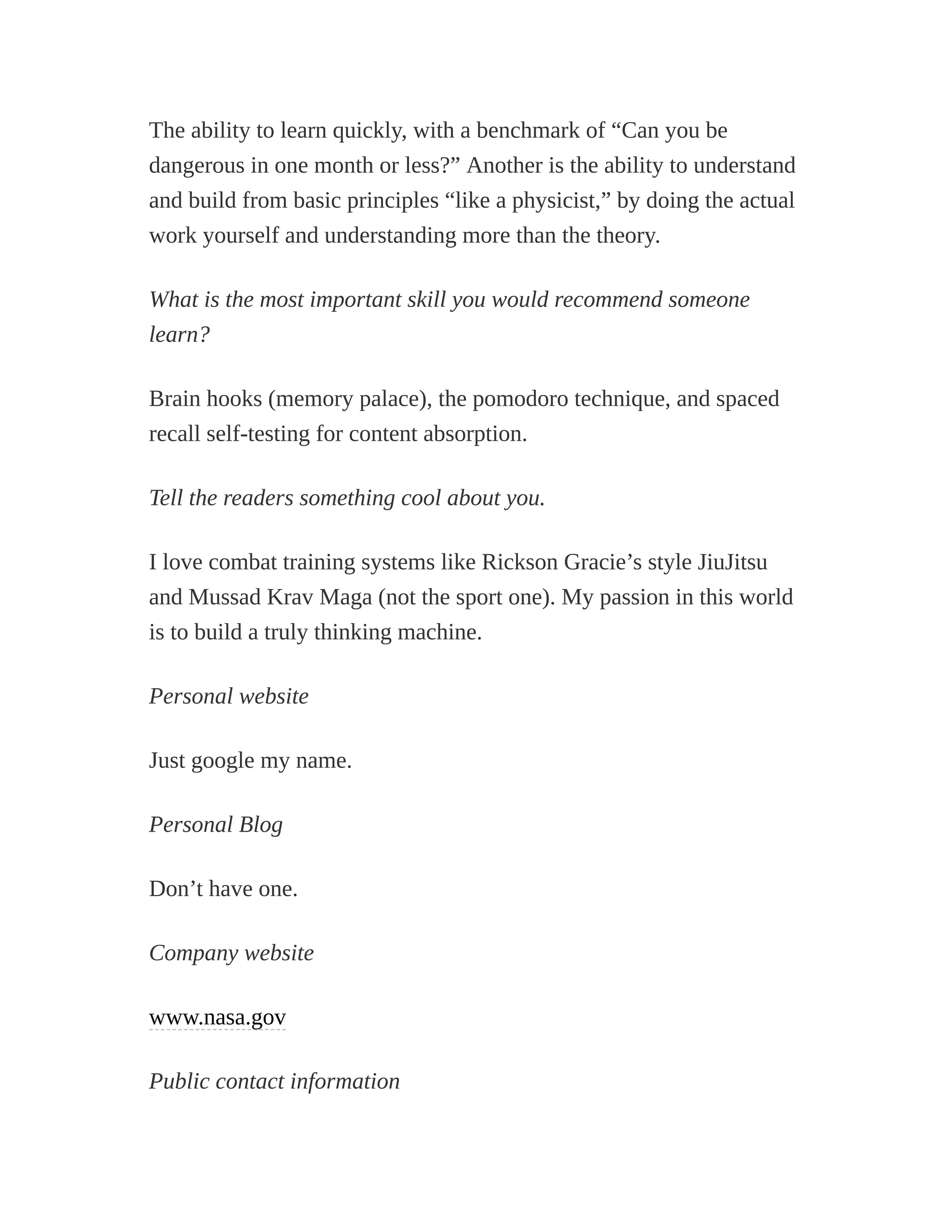 The ability to learn quickly, with a benchmark of “Can you be
dangerous in one month or less?” Another is the ability to understand
and build from basic principles “like a physicist,” by doing the actual
work yourself and understanding more than the theory.
What is the most important skill you would recommend someone
learn?
Brain hooks (memory palace), the pomodoro technique, and spaced
recall self-testing for content absorption.
Tell the readers something cool about you.
I love combat training systems like Rickson Gracie’s style JiuJitsu
and Mussad Krav Maga (not the sport one). My passion in this world
is to build a truly thinking machine.
Personal website
Just google my name.
Personal Blog
Don’t have one.
Company website
www.nasa.gov
Public contact information
 