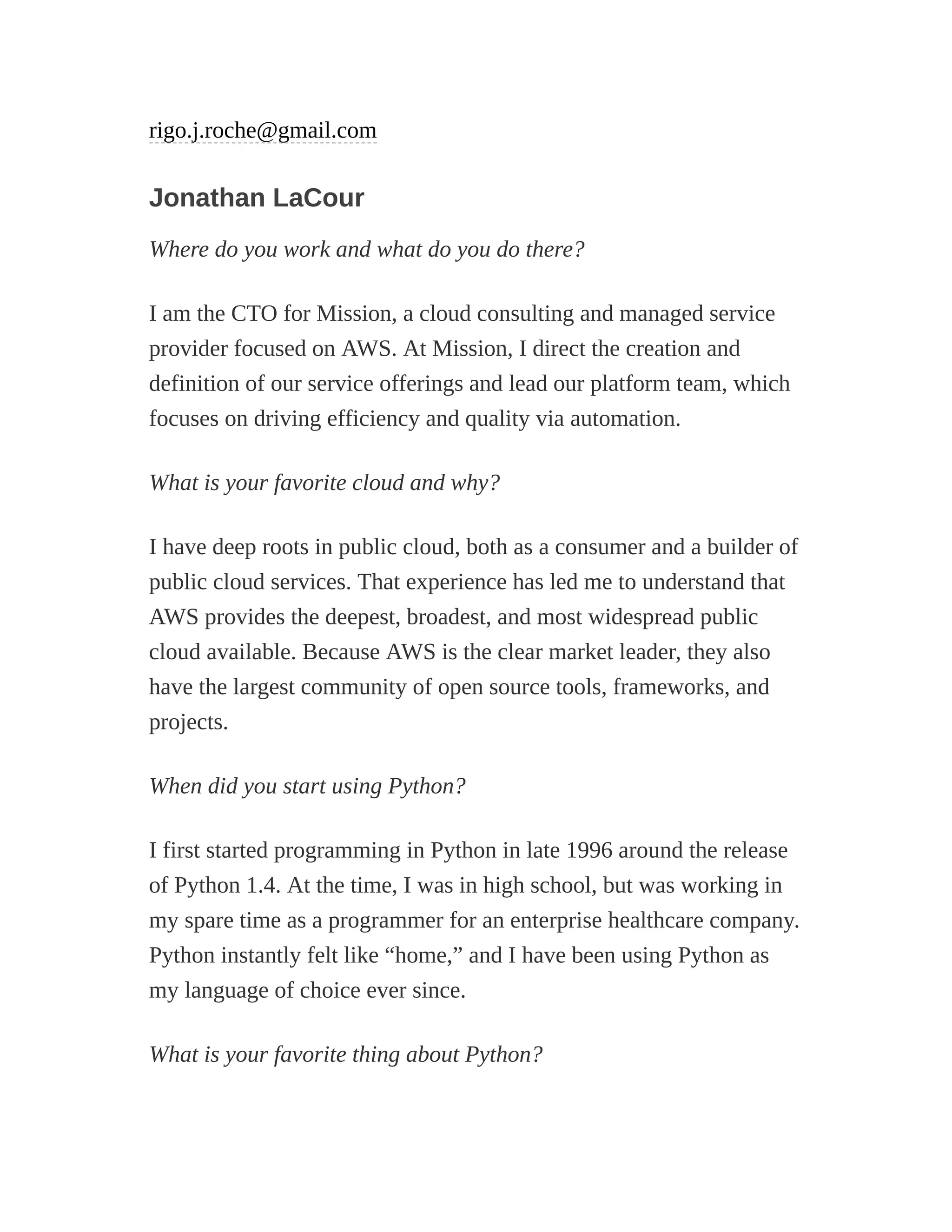 rigo.j.roche@gmail.com
Jonathan LaCour
Where do you work and what do you do there?
I am the CTO for Mission, a cloud consulting and managed service
provider focused on AWS. At Mission, I direct the creation and
definition of our service offerings and lead our platform team, which
focuses on driving efficiency and quality via automation.
What is your favorite cloud and why?
I have deep roots in public cloud, both as a consumer and a builder of
public cloud services. That experience has led me to understand that
AWS provides the deepest, broadest, and most widespread public
cloud available. Because AWS is the clear market leader, they also
have the largest community of open source tools, frameworks, and
projects.
When did you start using Python?
I first started programming in Python in late 1996 around the release
of Python 1.4. At the time, I was in high school, but was working in
my spare time as a programmer for an enterprise healthcare company.
Python instantly felt like “home,” and I have been using Python as
my language of choice ever since.
What is your favorite thing about Python?
 