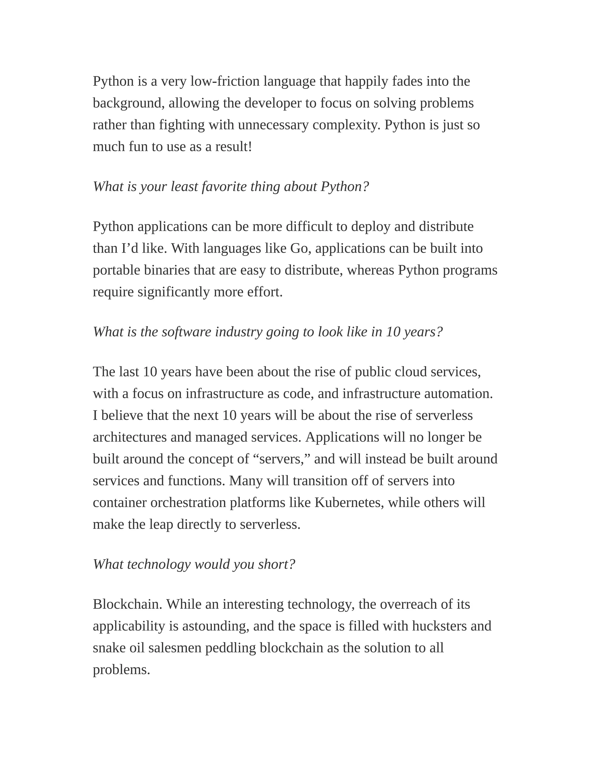 Python is a very low-friction language that happily fades into the
background, allowing the developer to focus on solving problems
rather than fighting with unnecessary complexity. Python is just so
much fun to use as a result!
What is your least favorite thing about Python?
Python applications can be more difficult to deploy and distribute
than I’d like. With languages like Go, applications can be built into
portable binaries that are easy to distribute, whereas Python programs
require significantly more effort.
What is the software industry going to look like in 10 years?
The last 10 years have been about the rise of public cloud services,
with a focus on infrastructure as code, and infrastructure automation.
I believe that the next 10 years will be about the rise of serverless
architectures and managed services. Applications will no longer be
built around the concept of “servers,” and will instead be built around
services and functions. Many will transition off of servers into
container orchestration platforms like Kubernetes, while others will
make the leap directly to serverless.
What technology would you short?
Blockchain. While an interesting technology, the overreach of its
applicability is astounding, and the space is filled with hucksters and
snake oil salesmen peddling blockchain as the solution to all
problems.
 