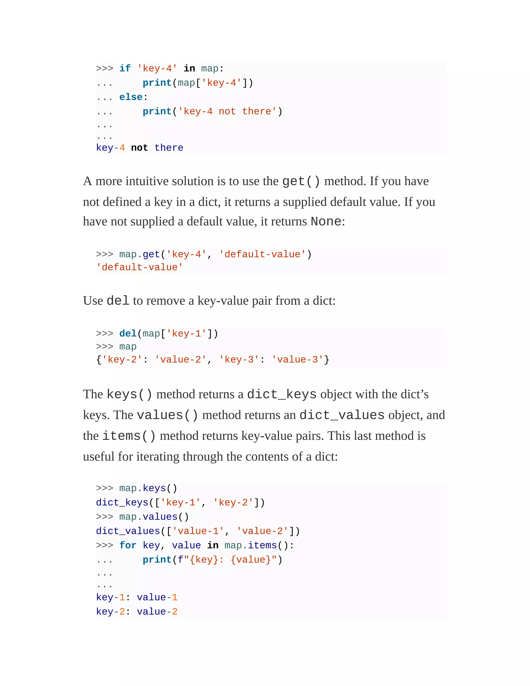 >>> if 'key-4' in map:
... print(map['key-4'])
... else:
... print('key-4 not there')
...
...
key-4 not there
A more intuitive solution is to use the get() method. If you have
not defined a key in a dict, it returns a supplied default value. If you
have not supplied a default value, it returns None:
>>> map.get('key-4', 'default-value')
'default-value'
Use del to remove a key-value pair from a dict:
>>> del(map['key-1'])
>>> map
{'key-2': 'value-2', 'key-3': 'value-3'}
The keys() method returns a dict_keys object with the dict’s
keys. The values() method returns an dict_values object, and
the items() method returns key-value pairs. This last method is
useful for iterating through the contents of a dict:
>>> map.keys()
dict_keys(['key-1', 'key-2'])
>>> map.values()
dict_values(['value-1', 'value-2'])
>>> for key, value in map.items():
... print(f"{key}: {value}")
...
...
key-1: value-1
key-2: value-2
 