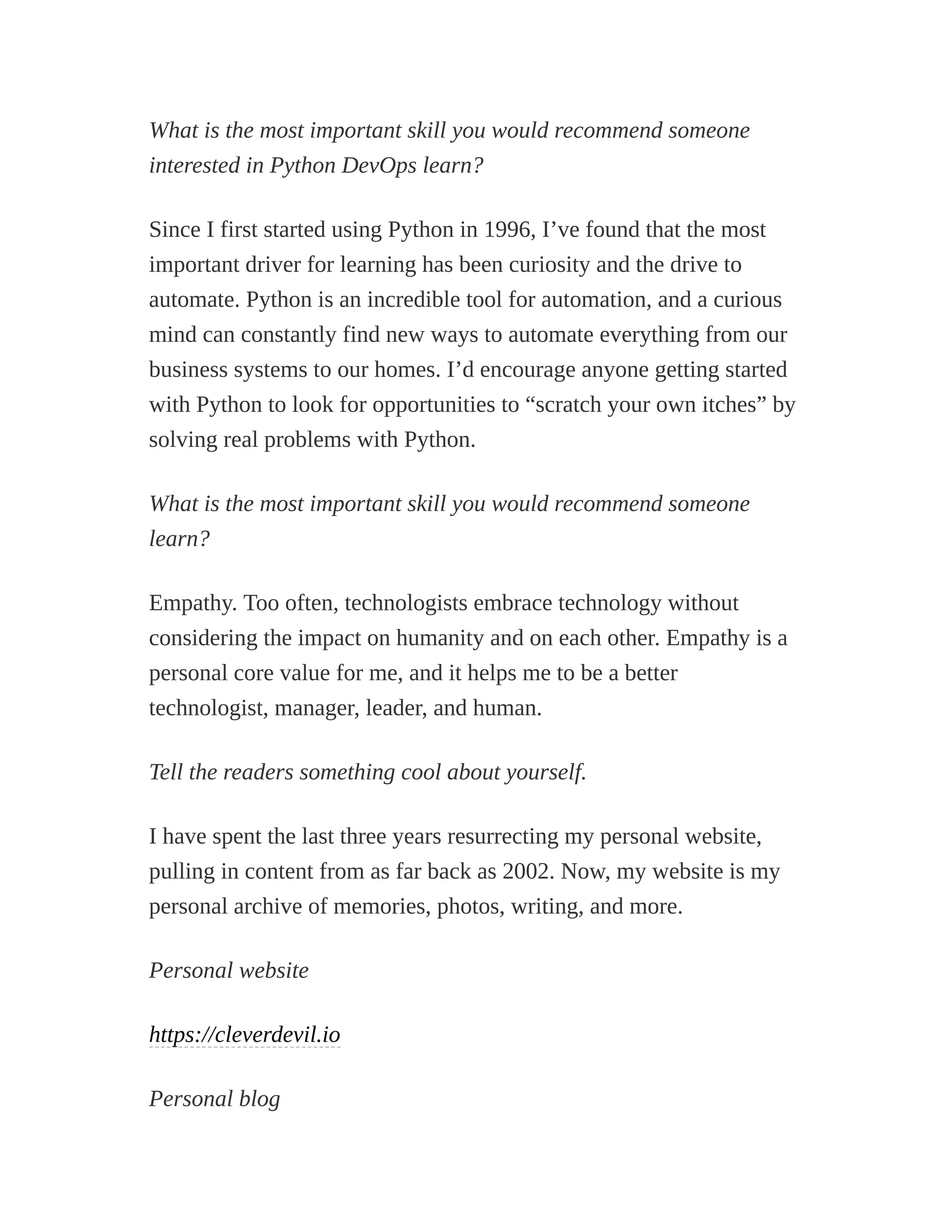 What is the most important skill you would recommend someone
interested in Python DevOps learn?
Since I first started using Python in 1996, I’ve found that the most
important driver for learning has been curiosity and the drive to
automate. Python is an incredible tool for automation, and a curious
mind can constantly find new ways to automate everything from our
business systems to our homes. I’d encourage anyone getting started
with Python to look for opportunities to “scratch your own itches” by
solving real problems with Python.
What is the most important skill you would recommend someone
learn?
Empathy. Too often, technologists embrace technology without
considering the impact on humanity and on each other. Empathy is a
personal core value for me, and it helps me to be a better
technologist, manager, leader, and human.
Tell the readers something cool about yourself.
I have spent the last three years resurrecting my personal website,
pulling in content from as far back as 2002. Now, my website is my
personal archive of memories, photos, writing, and more.
Personal website
https://cleverdevil.io
Personal blog
 