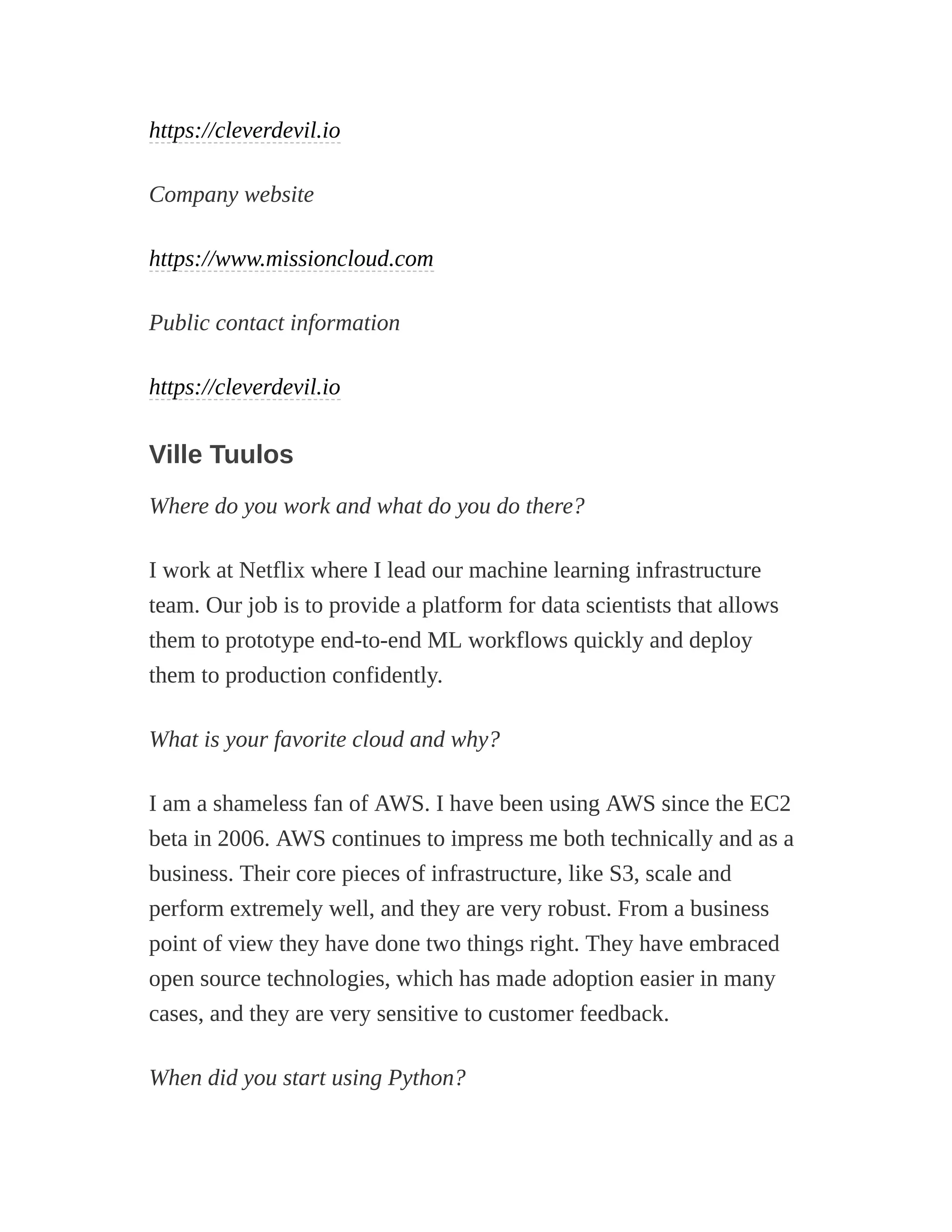 https://cleverdevil.io
Company website
https://www.missioncloud.com
Public contact information
https://cleverdevil.io
Ville Tuulos
Where do you work and what do you do there?
I work at Netflix where I lead our machine learning infrastructure
team. Our job is to provide a platform for data scientists that allows
them to prototype end-to-end ML workflows quickly and deploy
them to production confidently.
What is your favorite cloud and why?
I am a shameless fan of AWS. I have been using AWS since the EC2
beta in 2006. AWS continues to impress me both technically and as a
business. Their core pieces of infrastructure, like S3, scale and
perform extremely well, and they are very robust. From a business
point of view they have done two things right. They have embraced
open source technologies, which has made adoption easier in many
cases, and they are very sensitive to customer feedback.
When did you start using Python?
 