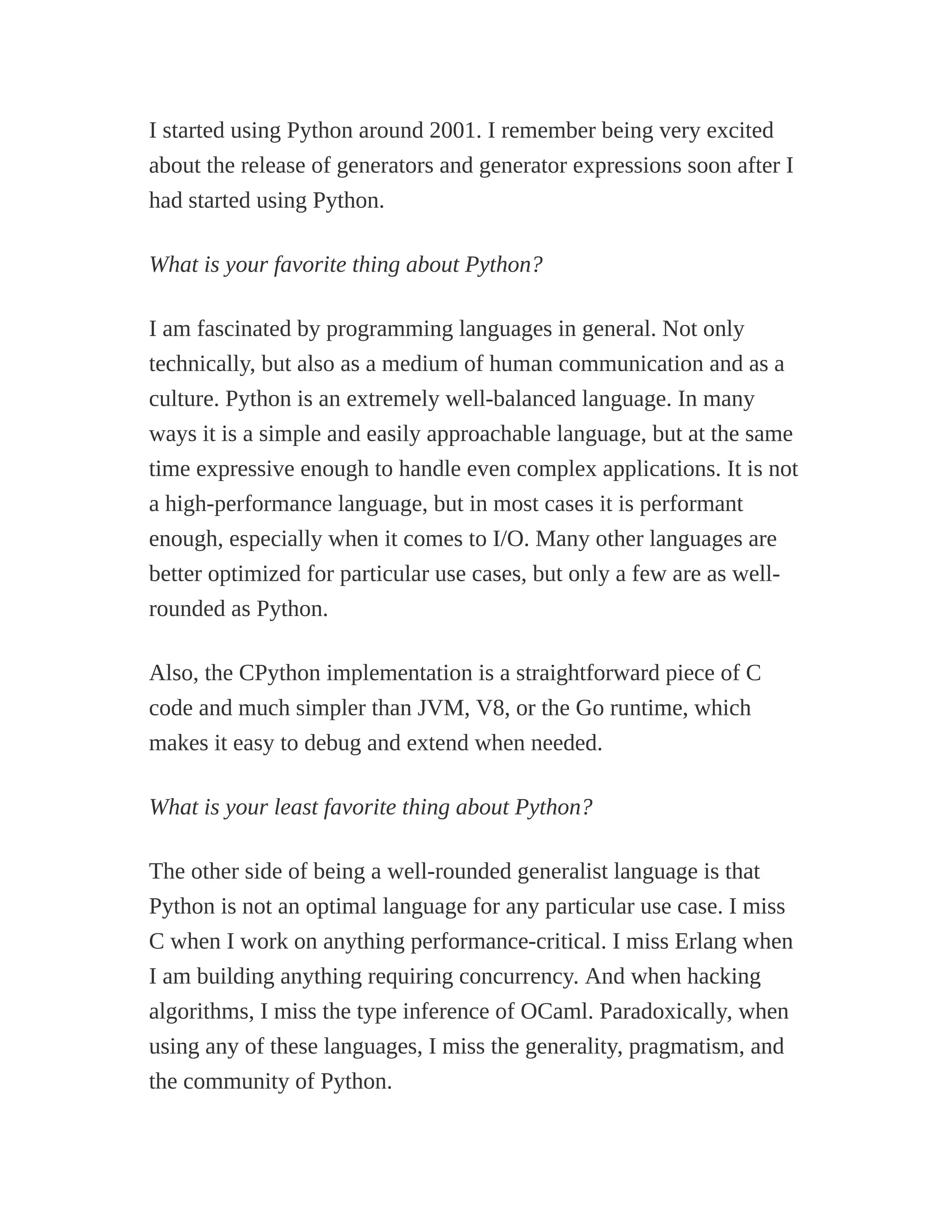 I started using Python around 2001. I remember being very excited
about the release of generators and generator expressions soon after I
had started using Python.
What is your favorite thing about Python?
I am fascinated by programming languages in general. Not only
technically, but also as a medium of human communication and as a
culture. Python is an extremely well-balanced language. In many
ways it is a simple and easily approachable language, but at the same
time expressive enough to handle even complex applications. It is not
a high-performance language, but in most cases it is performant
enough, especially when it comes to I/O. Many other languages are
better optimized for particular use cases, but only a few are as well-
rounded as Python.
Also, the CPython implementation is a straightforward piece of C
code and much simpler than JVM, V8, or the Go runtime, which
makes it easy to debug and extend when needed.
What is your least favorite thing about Python?
The other side of being a well-rounded generalist language is that
Python is not an optimal language for any particular use case. I miss
C when I work on anything performance-critical. I miss Erlang when
I am building anything requiring concurrency. And when hacking
algorithms, I miss the type inference of OCaml. Paradoxically, when
using any of these languages, I miss the generality, pragmatism, and
the community of Python.
 