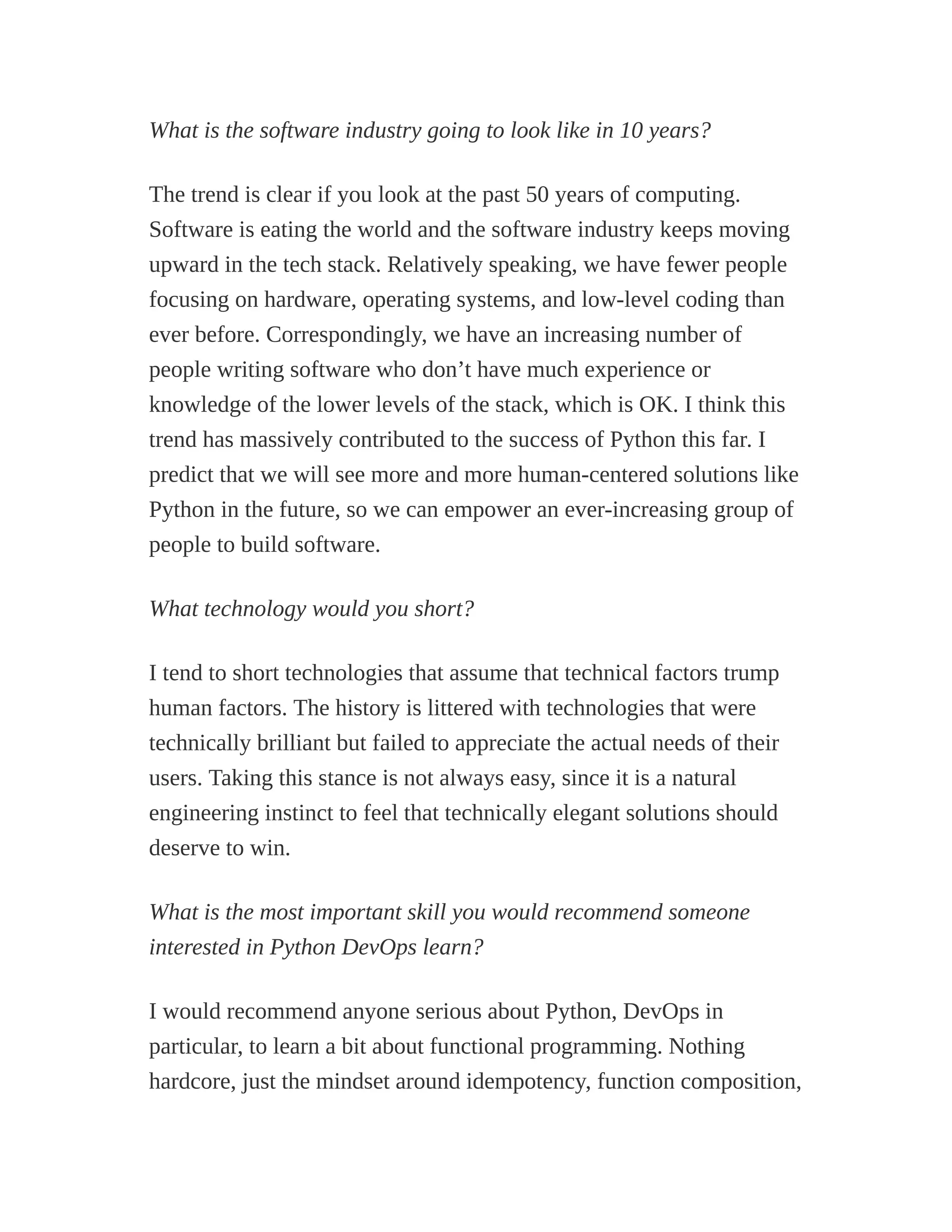 What is the software industry going to look like in 10 years?
The trend is clear if you look at the past 50 years of computing.
Software is eating the world and the software industry keeps moving
upward in the tech stack. Relatively speaking, we have fewer people
focusing on hardware, operating systems, and low-level coding than
ever before. Correspondingly, we have an increasing number of
people writing software who don’t have much experience or
knowledge of the lower levels of the stack, which is OK. I think this
trend has massively contributed to the success of Python this far. I
predict that we will see more and more human-centered solutions like
Python in the future, so we can empower an ever-increasing group of
people to build software.
What technology would you short?
I tend to short technologies that assume that technical factors trump
human factors. The history is littered with technologies that were
technically brilliant but failed to appreciate the actual needs of their
users. Taking this stance is not always easy, since it is a natural
engineering instinct to feel that technically elegant solutions should
deserve to win.
What is the most important skill you would recommend someone
interested in Python DevOps learn?
I would recommend anyone serious about Python, DevOps in
particular, to learn a bit about functional programming. Nothing
hardcore, just the mindset around idempotency, function composition,
 