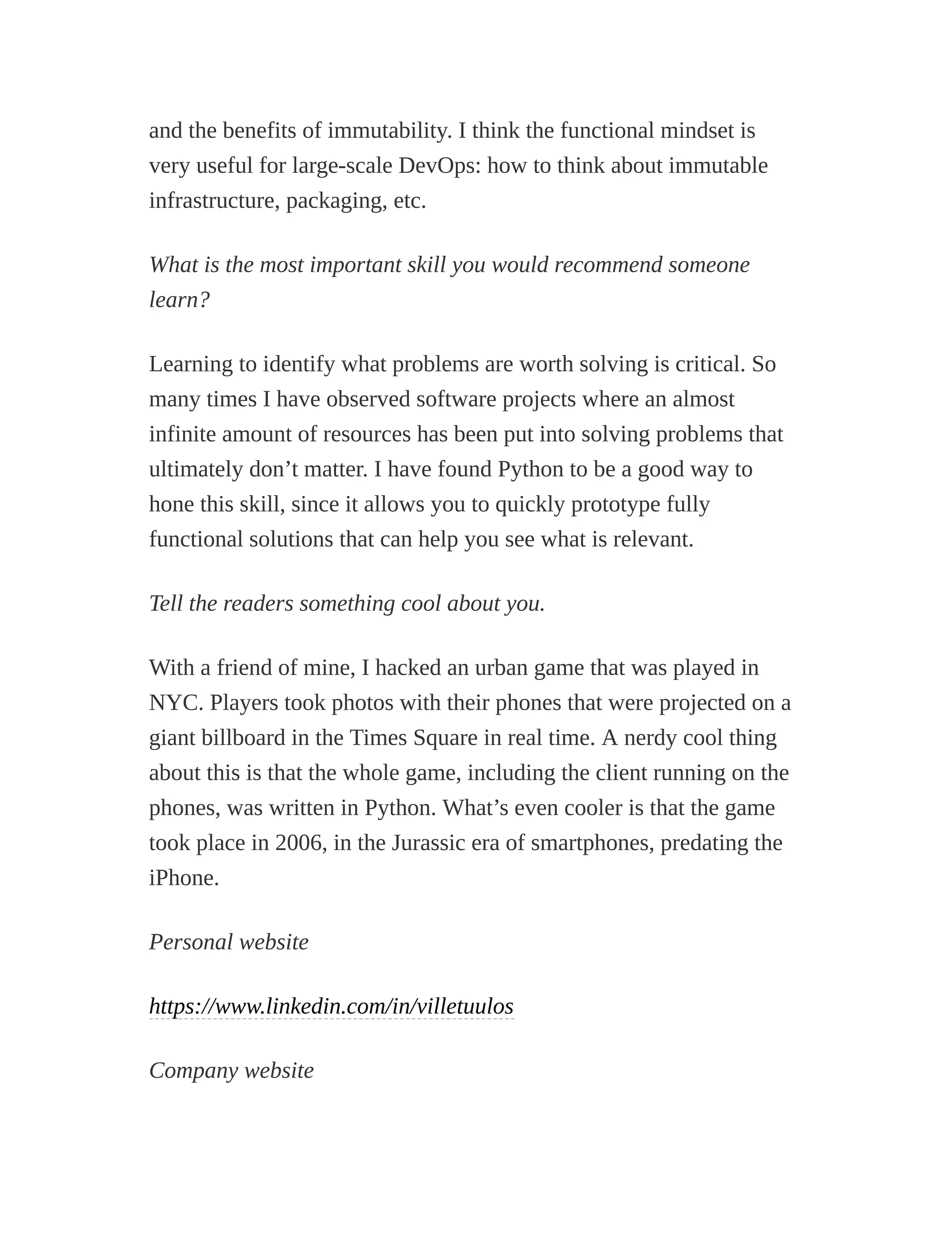 and the benefits of immutability. I think the functional mindset is
very useful for large-scale DevOps: how to think about immutable
infrastructure, packaging, etc.
What is the most important skill you would recommend someone
learn?
Learning to identify what problems are worth solving is critical. So
many times I have observed software projects where an almost
infinite amount of resources has been put into solving problems that
ultimately don’t matter. I have found Python to be a good way to
hone this skill, since it allows you to quickly prototype fully
functional solutions that can help you see what is relevant.
Tell the readers something cool about you.
With a friend of mine, I hacked an urban game that was played in
NYC. Players took photos with their phones that were projected on a
giant billboard in the Times Square in real time. A nerdy cool thing
about this is that the whole game, including the client running on the
phones, was written in Python. What’s even cooler is that the game
took place in 2006, in the Jurassic era of smartphones, predating the
iPhone.
Personal website
https://www.linkedin.com/in/villetuulos
Company website
 