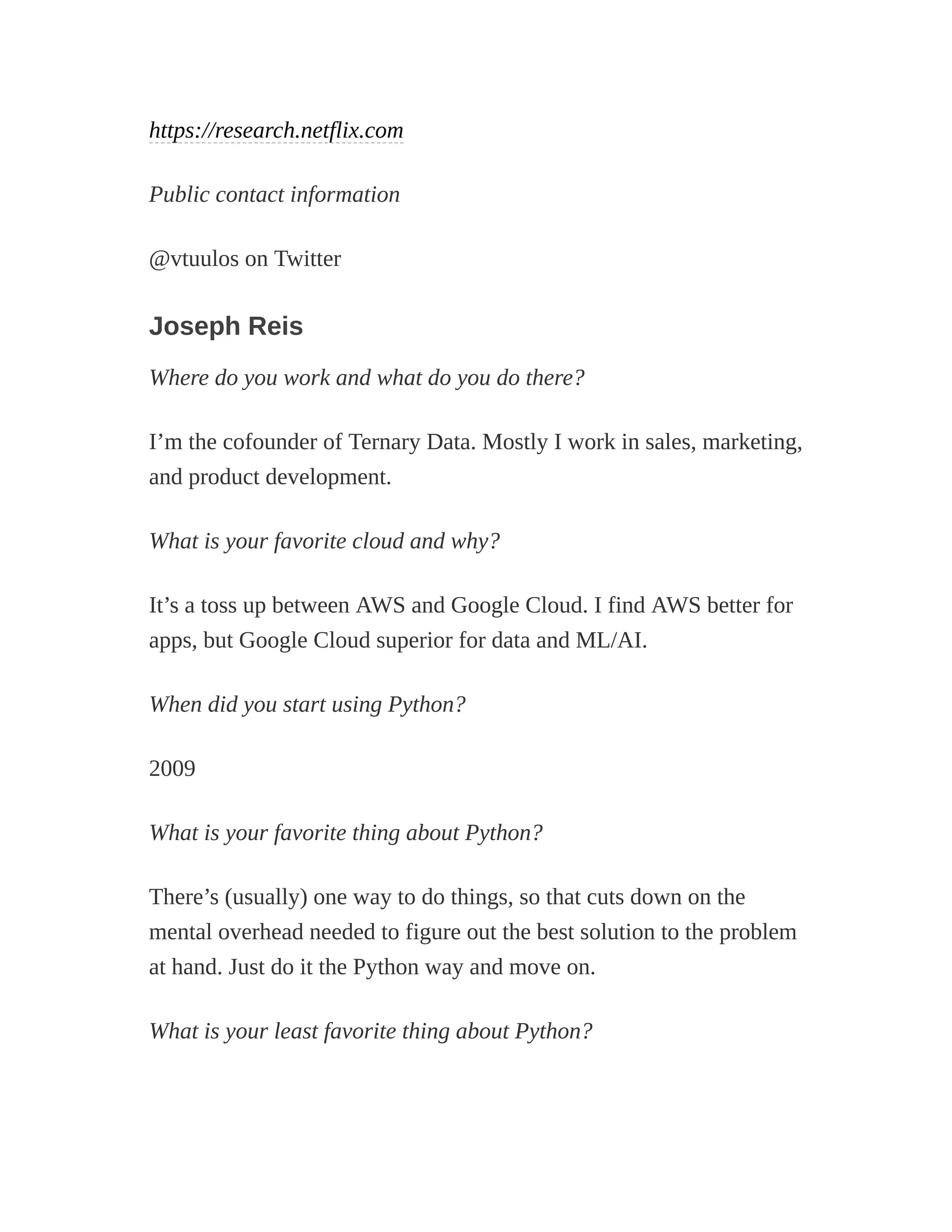 https://research.netflix.com
Public contact information
@vtuulos on Twitter
Joseph Reis
Where do you work and what do you do there?
I’m the cofounder of Ternary Data. Mostly I work in sales, marketing,
and product development.
What is your favorite cloud and why?
It’s a toss up between AWS and Google Cloud. I find AWS better for
apps, but Google Cloud superior for data and ML/AI.
When did you start using Python?
2009
What is your favorite thing about Python?
There’s (usually) one way to do things, so that cuts down on the
mental overhead needed to figure out the best solution to the problem
at hand. Just do it the Python way and move on.
What is your least favorite thing about Python?
 