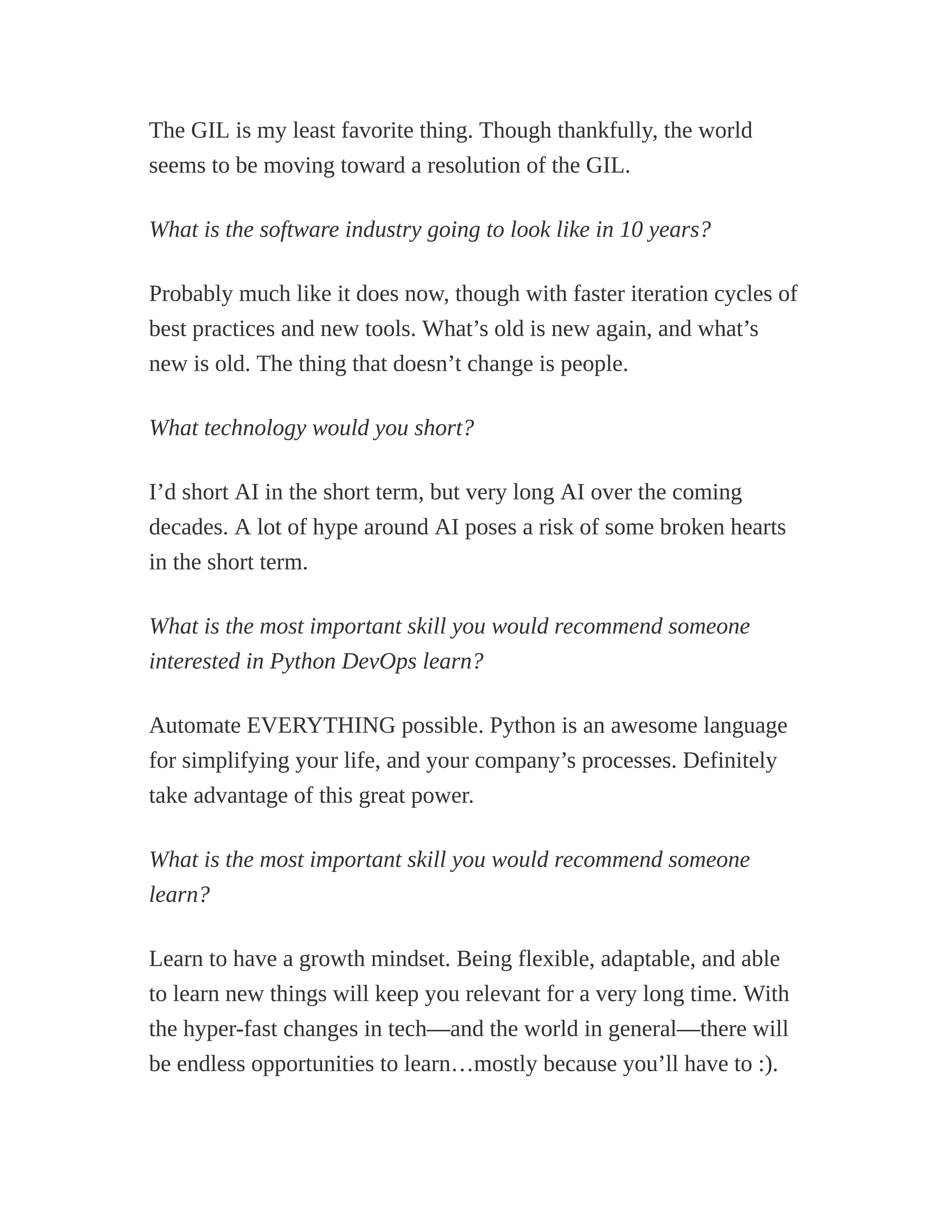 The GIL is my least favorite thing. Though thankfully, the world
seems to be moving toward a resolution of the GIL.
What is the software industry going to look like in 10 years?
Probably much like it does now, though with faster iteration cycles of
best practices and new tools. What’s old is new again, and what’s
new is old. The thing that doesn’t change is people.
What technology would you short?
I’d short AI in the short term, but very long AI over the coming
decades. A lot of hype around AI poses a risk of some broken hearts
in the short term.
What is the most important skill you would recommend someone
interested in Python DevOps learn?
Automate EVERYTHING possible. Python is an awesome language
for simplifying your life, and your company’s processes. Definitely
take advantage of this great power.
What is the most important skill you would recommend someone
learn?
Learn to have a growth mindset. Being flexible, adaptable, and able
to learn new things will keep you relevant for a very long time. With
the hyper-fast changes in tech—and the world in general—there will
be endless opportunities to learn…mostly because you’ll have to :).
 