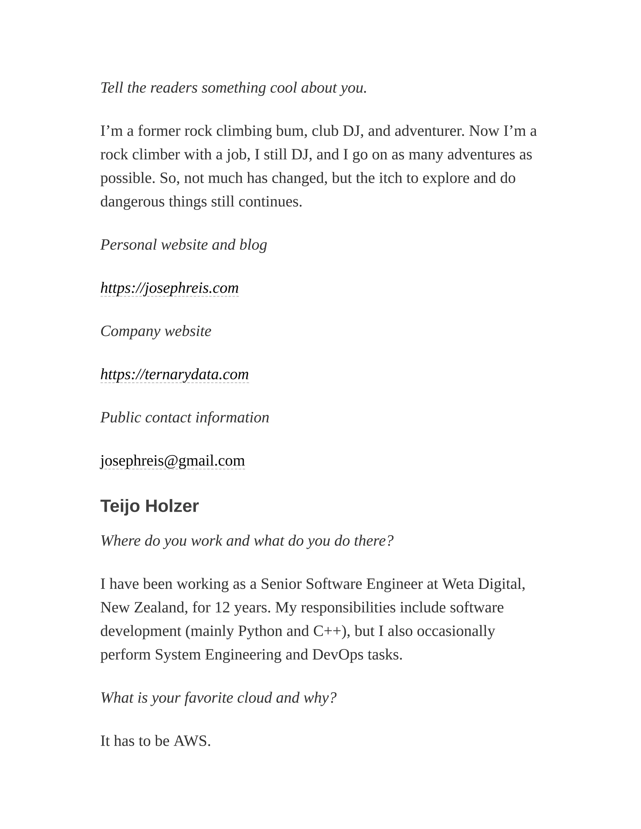 Tell the readers something cool about you.
I’m a former rock climbing bum, club DJ, and adventurer. Now I’m a
rock climber with a job, I still DJ, and I go on as many adventures as
possible. So, not much has changed, but the itch to explore and do
dangerous things still continues.
Personal website and blog
https://josephreis.com
Company website
https://ternarydata.com
Public contact information
josephreis@gmail.com
Teijo Holzer
Where do you work and what do you do there?
I have been working as a Senior Software Engineer at Weta Digital,
New Zealand, for 12 years. My responsibilities include software
development (mainly Python and C++), but I also occasionally
perform System Engineering and DevOps tasks.
What is your favorite cloud and why?
It has to be AWS.
 
