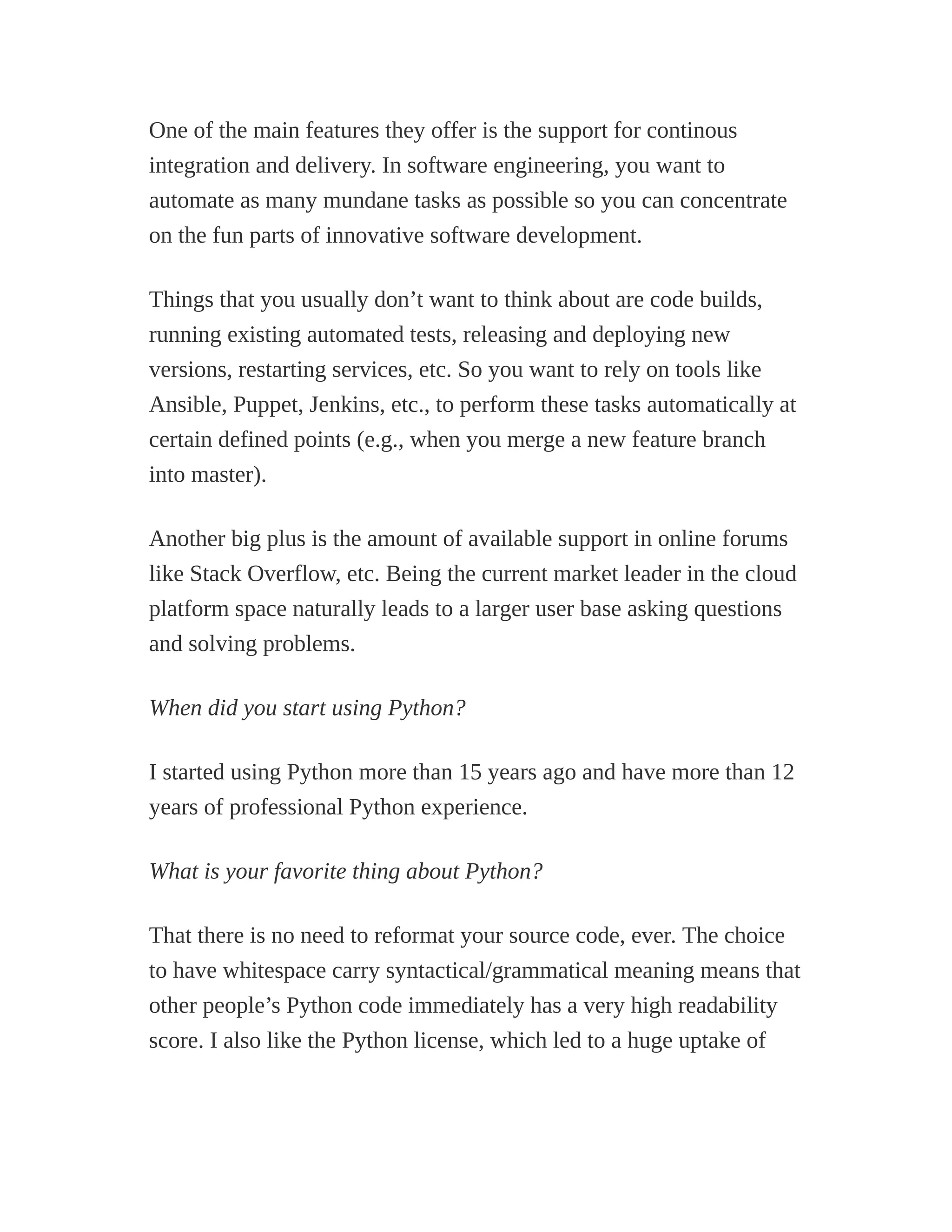 One of the main features they offer is the support for continous
integration and delivery. In software engineering, you want to
automate as many mundane tasks as possible so you can concentrate
on the fun parts of innovative software development.
Things that you usually don’t want to think about are code builds,
running existing automated tests, releasing and deploying new
versions, restarting services, etc. So you want to rely on tools like
Ansible, Puppet, Jenkins, etc., to perform these tasks automatically at
certain defined points (e.g., when you merge a new feature branch
into master).
Another big plus is the amount of available support in online forums
like Stack Overflow, etc. Being the current market leader in the cloud
platform space naturally leads to a larger user base asking questions
and solving problems.
When did you start using Python?
I started using Python more than 15 years ago and have more than 12
years of professional Python experience.
What is your favorite thing about Python?
That there is no need to reformat your source code, ever. The choice
to have whitespace carry syntactical/grammatical meaning means that
other people’s Python code immediately has a very high readability
score. I also like the Python license, which led to a huge uptake of
 