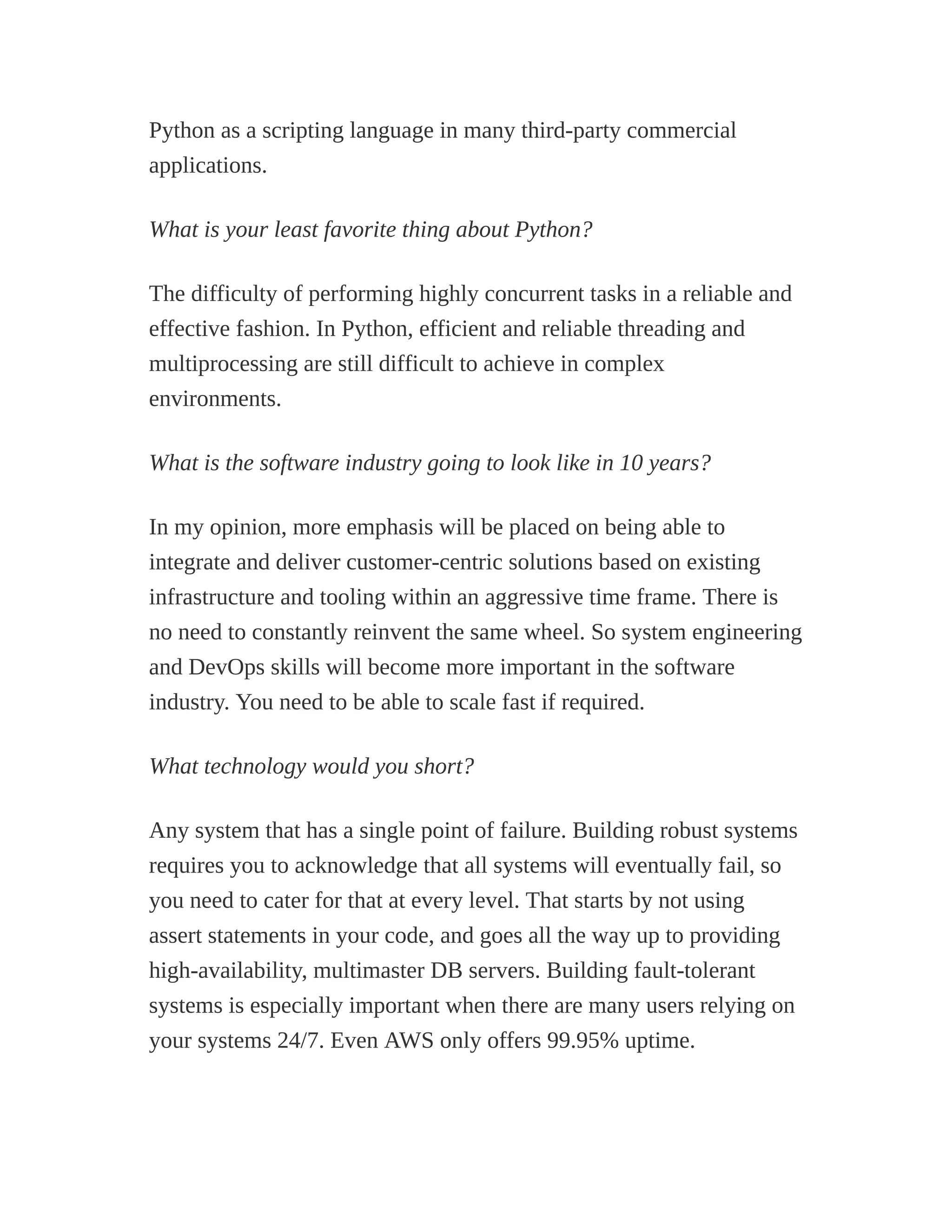 Python as a scripting language in many third-party commercial
applications.
What is your least favorite thing about Python?
The difficulty of performing highly concurrent tasks in a reliable and
effective fashion. In Python, efficient and reliable threading and
multiprocessing are still difficult to achieve in complex
environments.
What is the software industry going to look like in 10 years?
In my opinion, more emphasis will be placed on being able to
integrate and deliver customer-centric solutions based on existing
infrastructure and tooling within an aggressive time frame. There is
no need to constantly reinvent the same wheel. So system engineering
and DevOps skills will become more important in the software
industry. You need to be able to scale fast if required.
What technology would you short?
Any system that has a single point of failure. Building robust systems
requires you to acknowledge that all systems will eventually fail, so
you need to cater for that at every level. That starts by not using
assert statements in your code, and goes all the way up to providing
high-availability, multimaster DB servers. Building fault-tolerant
systems is especially important when there are many users relying on
your systems 24/7. Even AWS only offers 99.95% uptime.
 