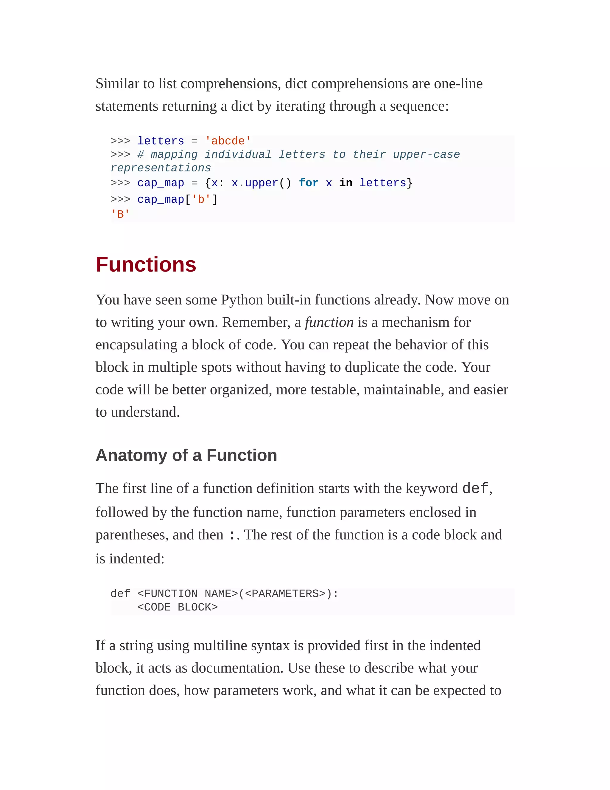 Similar to list comprehensions, dict comprehensions are one-line
statements returning a dict by iterating through a sequence:
>>> letters = 'abcde'
>>> # mapping individual letters to their upper-case
representations
>>> cap_map = {x: x.upper() for x in letters}
>>> cap_map['b']
'B'
Functions
You have seen some Python built-in functions already. Now move on
to writing your own. Remember, a function is a mechanism for
encapsulating a block of code. You can repeat the behavior of this
block in multiple spots without having to duplicate the code. Your
code will be better organized, more testable, maintainable, and easier
to understand.
Anatomy of a Function
The first line of a function definition starts with the keyword def,
followed by the function name, function parameters enclosed in
parentheses, and then :. The rest of the function is a code block and
is indented:
def <FUNCTION NAME>(<PARAMETERS>):
<CODE BLOCK>
If a string using multiline syntax is provided first in the indented
block, it acts as documentation. Use these to describe what your
function does, how parameters work, and what it can be expected to
 