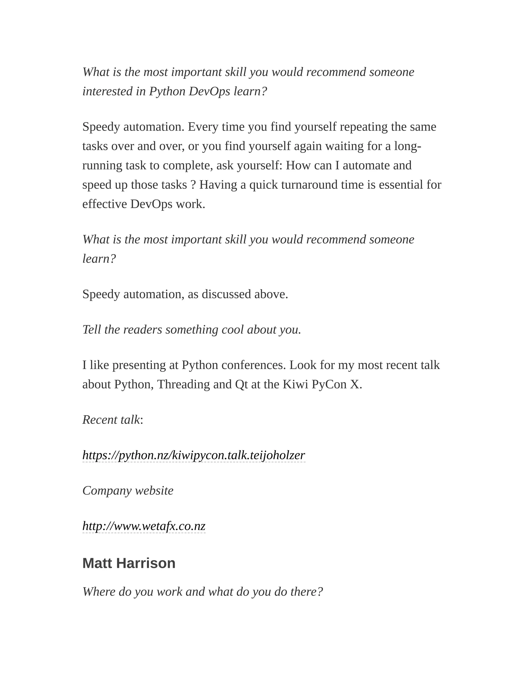 What is the most important skill you would recommend someone
interested in Python DevOps learn?
Speedy automation. Every time you find yourself repeating the same
tasks over and over, or you find yourself again waiting for a long-
running task to complete, ask yourself: How can I automate and
speed up those tasks ? Having a quick turnaround time is essential for
effective DevOps work.
What is the most important skill you would recommend someone
learn?
Speedy automation, as discussed above.
Tell the readers something cool about you.
I like presenting at Python conferences. Look for my most recent talk
about Python, Threading and Qt at the Kiwi PyCon X.
Recent talk:
https://python.nz/kiwipycon.talk.teijoholzer
Company website
http://www.wetafx.co.nz
Matt Harrison
Where do you work and what do you do there?
 