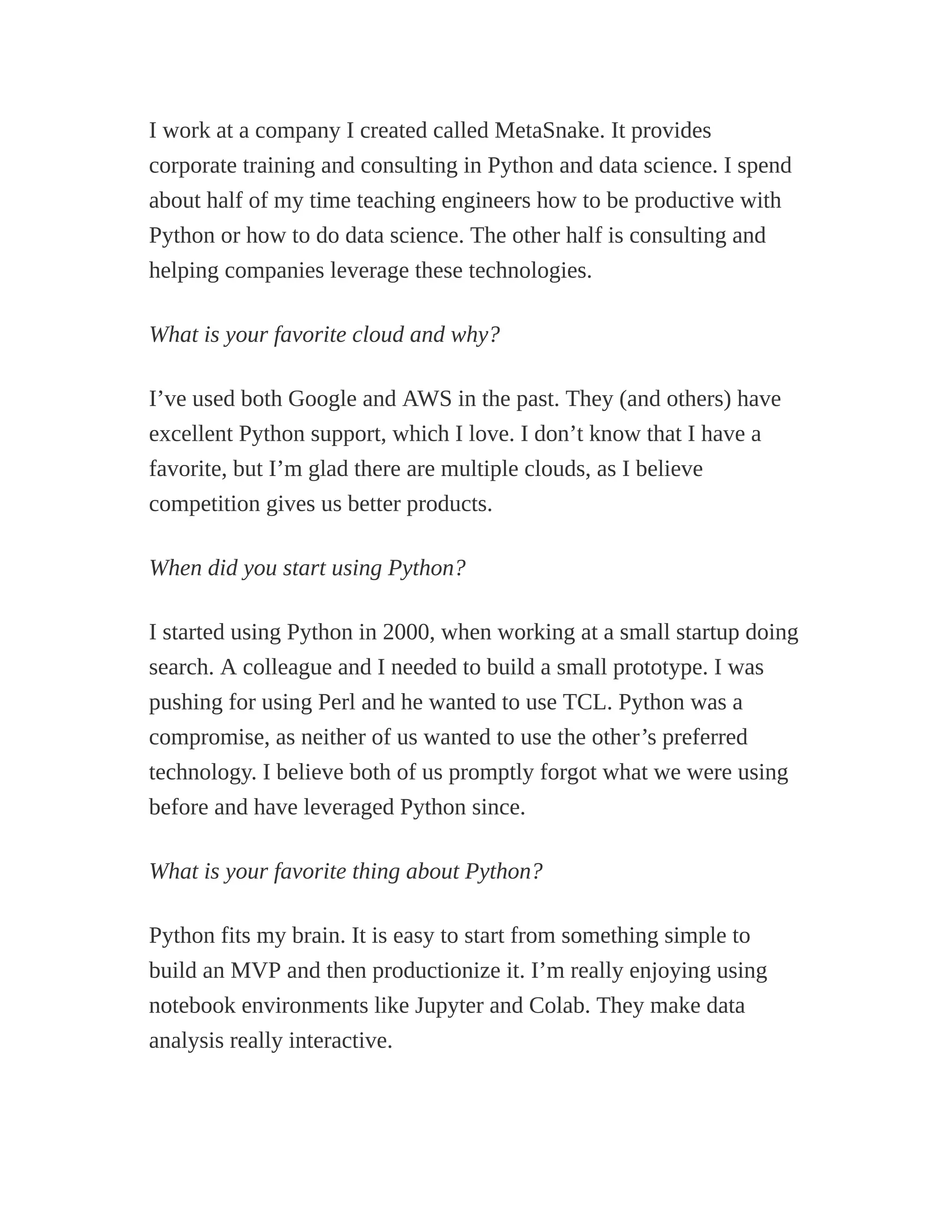 I work at a company I created called MetaSnake. It provides
corporate training and consulting in Python and data science. I spend
about half of my time teaching engineers how to be productive with
Python or how to do data science. The other half is consulting and
helping companies leverage these technologies.
What is your favorite cloud and why?
I’ve used both Google and AWS in the past. They (and others) have
excellent Python support, which I love. I don’t know that I have a
favorite, but I’m glad there are multiple clouds, as I believe
competition gives us better products.
When did you start using Python?
I started using Python in 2000, when working at a small startup doing
search. A colleague and I needed to build a small prototype. I was
pushing for using Perl and he wanted to use TCL. Python was a
compromise, as neither of us wanted to use the other’s preferred
technology. I believe both of us promptly forgot what we were using
before and have leveraged Python since.
What is your favorite thing about Python?
Python fits my brain. It is easy to start from something simple to
build an MVP and then productionize it. I’m really enjoying using
notebook environments like Jupyter and Colab. They make data
analysis really interactive.
 