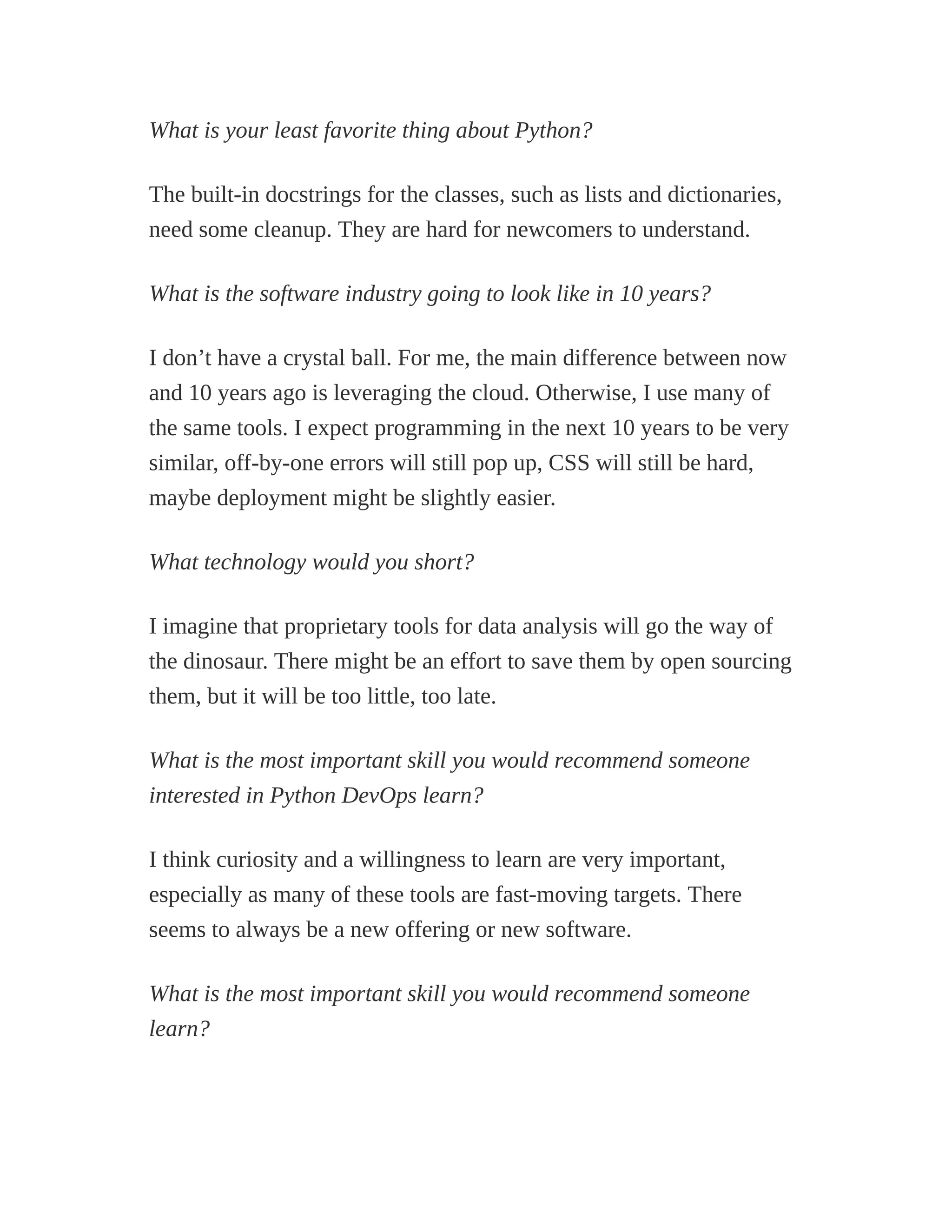 What is your least favorite thing about Python?
The built-in docstrings for the classes, such as lists and dictionaries,
need some cleanup. They are hard for newcomers to understand.
What is the software industry going to look like in 10 years?
I don’t have a crystal ball. For me, the main difference between now
and 10 years ago is leveraging the cloud. Otherwise, I use many of
the same tools. I expect programming in the next 10 years to be very
similar, off-by-one errors will still pop up, CSS will still be hard,
maybe deployment might be slightly easier.
What technology would you short?
I imagine that proprietary tools for data analysis will go the way of
the dinosaur. There might be an effort to save them by open sourcing
them, but it will be too little, too late.
What is the most important skill you would recommend someone
interested in Python DevOps learn?
I think curiosity and a willingness to learn are very important,
especially as many of these tools are fast-moving targets. There
seems to always be a new offering or new software.
What is the most important skill you would recommend someone
learn?
 