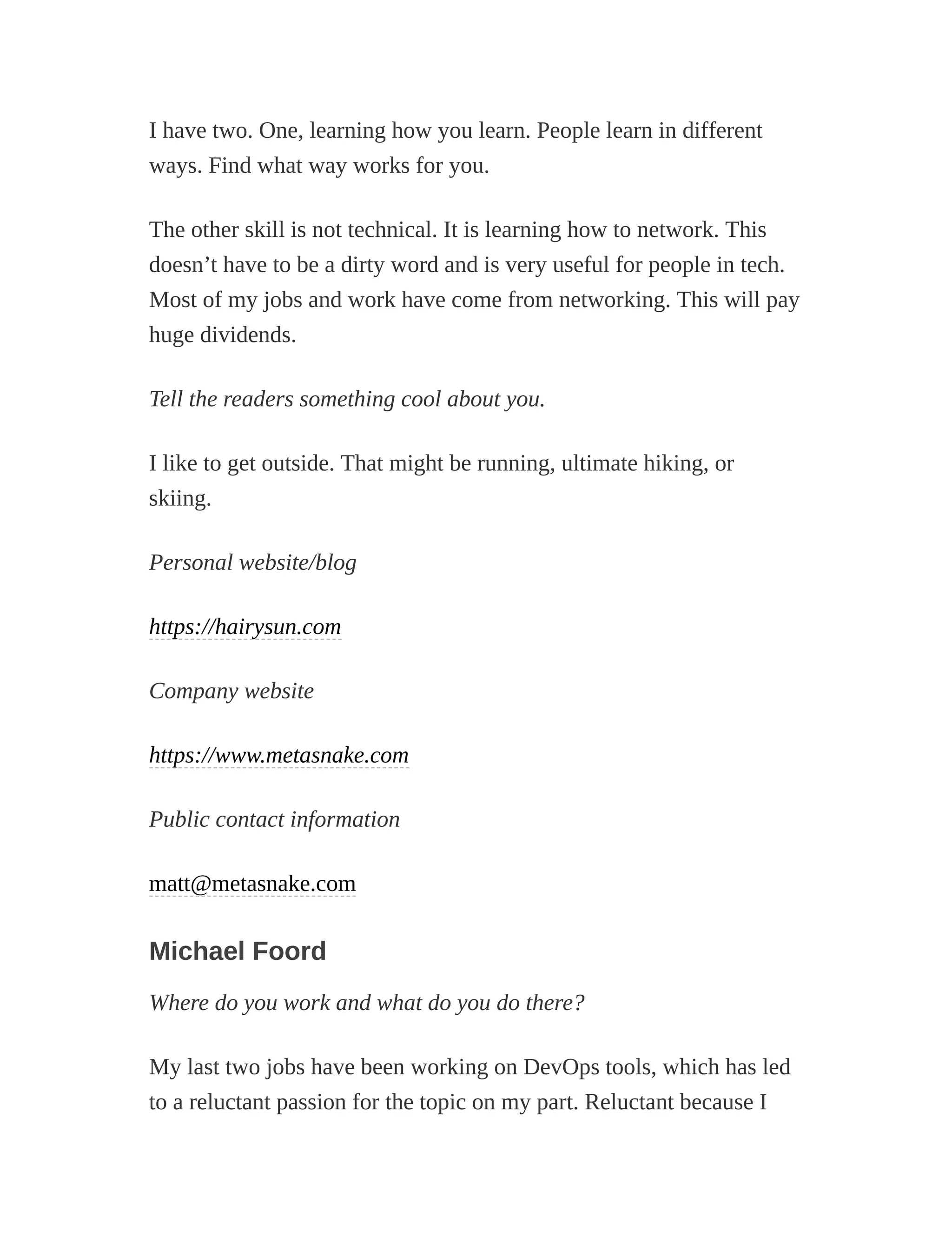 I have two. One, learning how you learn. People learn in different
ways. Find what way works for you.
The other skill is not technical. It is learning how to network. This
doesn’t have to be a dirty word and is very useful for people in tech.
Most of my jobs and work have come from networking. This will pay
huge dividends.
Tell the readers something cool about you.
I like to get outside. That might be running, ultimate hiking, or
skiing.
Personal website/blog
https://hairysun.com
Company website
https://www.metasnake.com
Public contact information
matt@metasnake.com
Michael Foord
Where do you work and what do you do there?
My last two jobs have been working on DevOps tools, which has led
to a reluctant passion for the topic on my part. Reluctant because I
 
