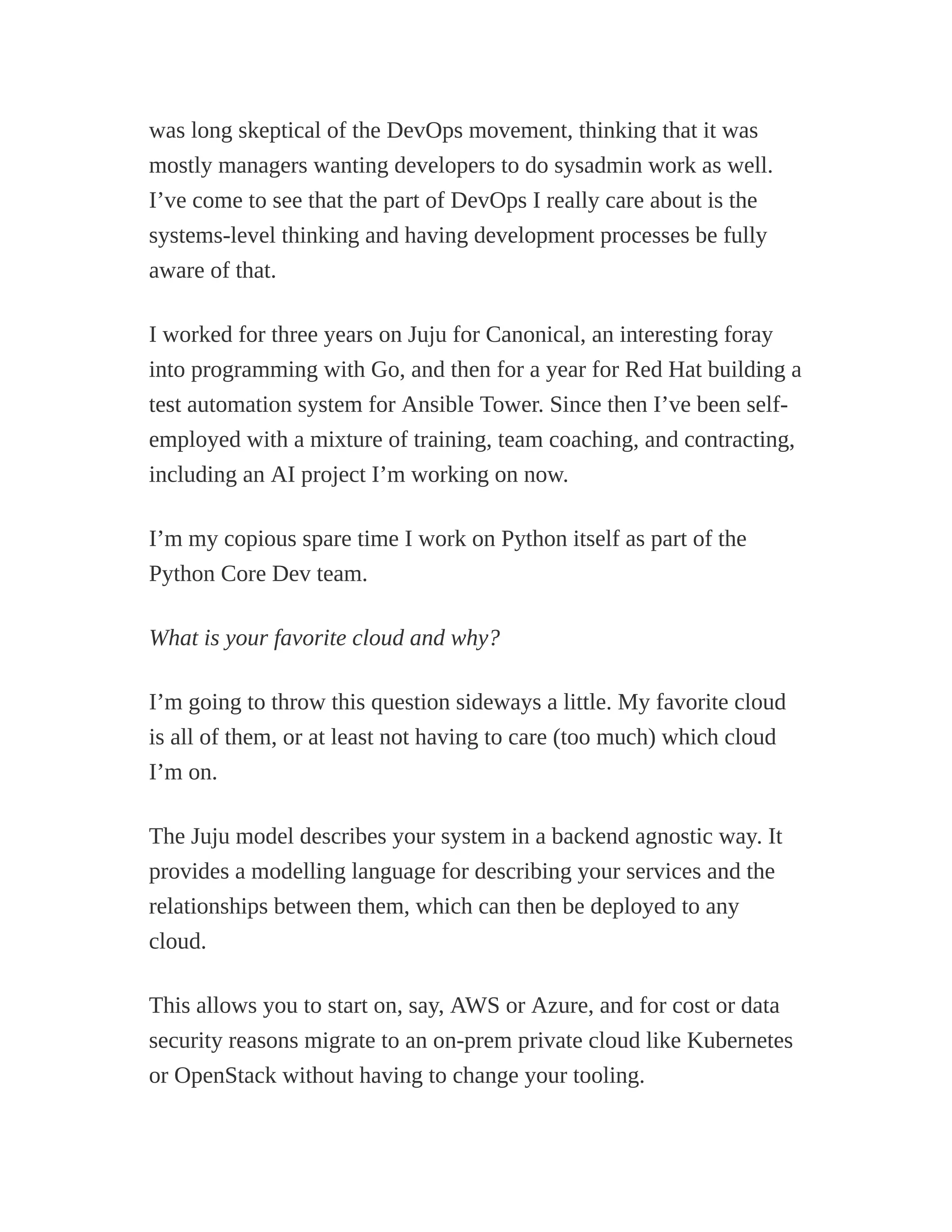 was long skeptical of the DevOps movement, thinking that it was
mostly managers wanting developers to do sysadmin work as well.
I’ve come to see that the part of DevOps I really care about is the
systems-level thinking and having development processes be fully
aware of that.
I worked for three years on Juju for Canonical, an interesting foray
into programming with Go, and then for a year for Red Hat building a
test automation system for Ansible Tower. Since then I’ve been self-
employed with a mixture of training, team coaching, and contracting,
including an AI project I’m working on now.
I’m my copious spare time I work on Python itself as part of the
Python Core Dev team.
What is your favorite cloud and why?
I’m going to throw this question sideways a little. My favorite cloud
is all of them, or at least not having to care (too much) which cloud
I’m on.
The Juju model describes your system in a backend agnostic way. It
provides a modelling language for describing your services and the
relationships between them, which can then be deployed to any
cloud.
This allows you to start on, say, AWS or Azure, and for cost or data
security reasons migrate to an on-prem private cloud like Kubernetes
or OpenStack without having to change your tooling.
 