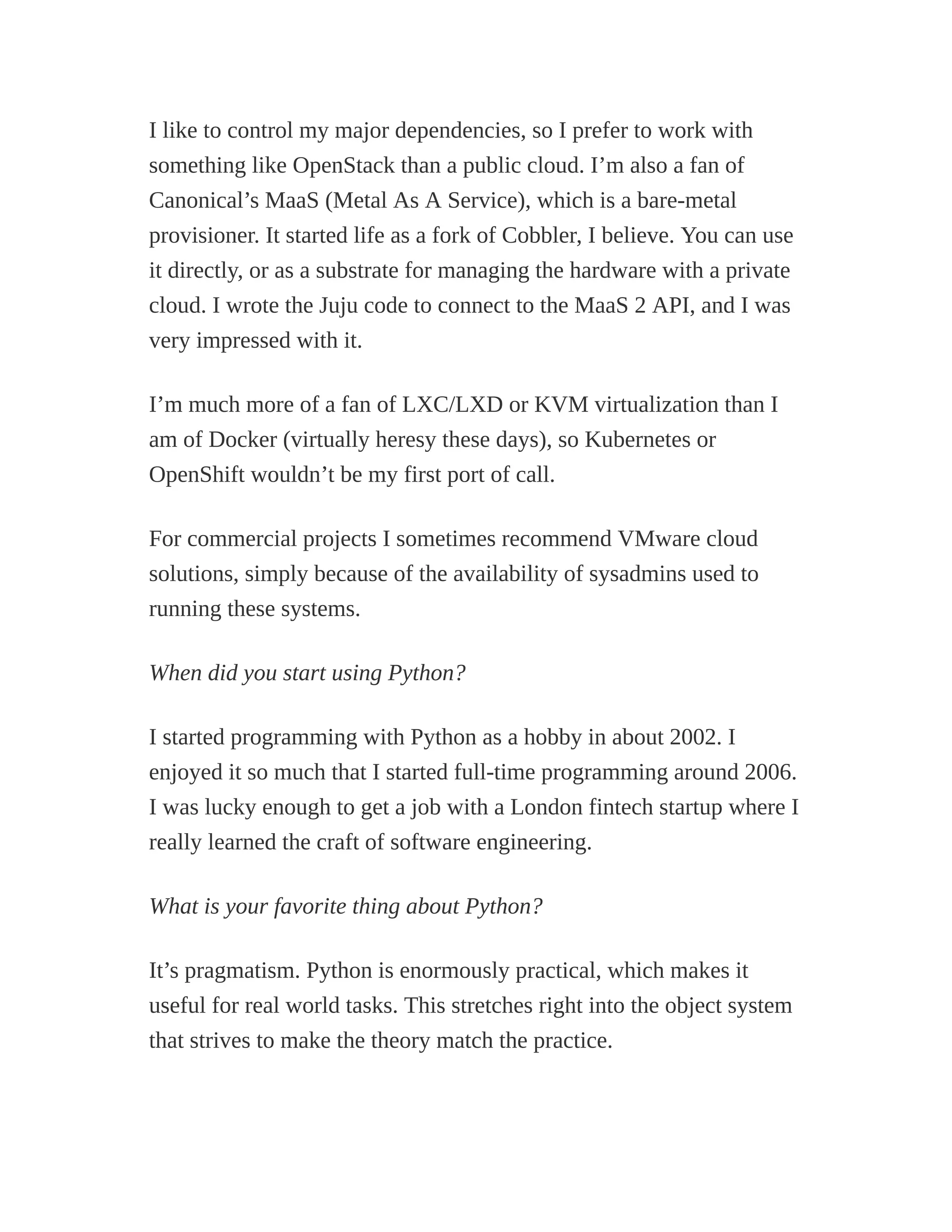 I like to control my major dependencies, so I prefer to work with
something like OpenStack than a public cloud. I’m also a fan of
Canonical’s MaaS (Metal As A Service), which is a bare-metal
provisioner. It started life as a fork of Cobbler, I believe. You can use
it directly, or as a substrate for managing the hardware with a private
cloud. I wrote the Juju code to connect to the MaaS 2 API, and I was
very impressed with it.
I’m much more of a fan of LXC/LXD or KVM virtualization than I
am of Docker (virtually heresy these days), so Kubernetes or
OpenShift wouldn’t be my first port of call.
For commercial projects I sometimes recommend VMware cloud
solutions, simply because of the availability of sysadmins used to
running these systems.
When did you start using Python?
I started programming with Python as a hobby in about 2002. I
enjoyed it so much that I started full-time programming around 2006.
I was lucky enough to get a job with a London fintech startup where I
really learned the craft of software engineering.
What is your favorite thing about Python?
It’s pragmatism. Python is enormously practical, which makes it
useful for real world tasks. This stretches right into the object system
that strives to make the theory match the practice.
 