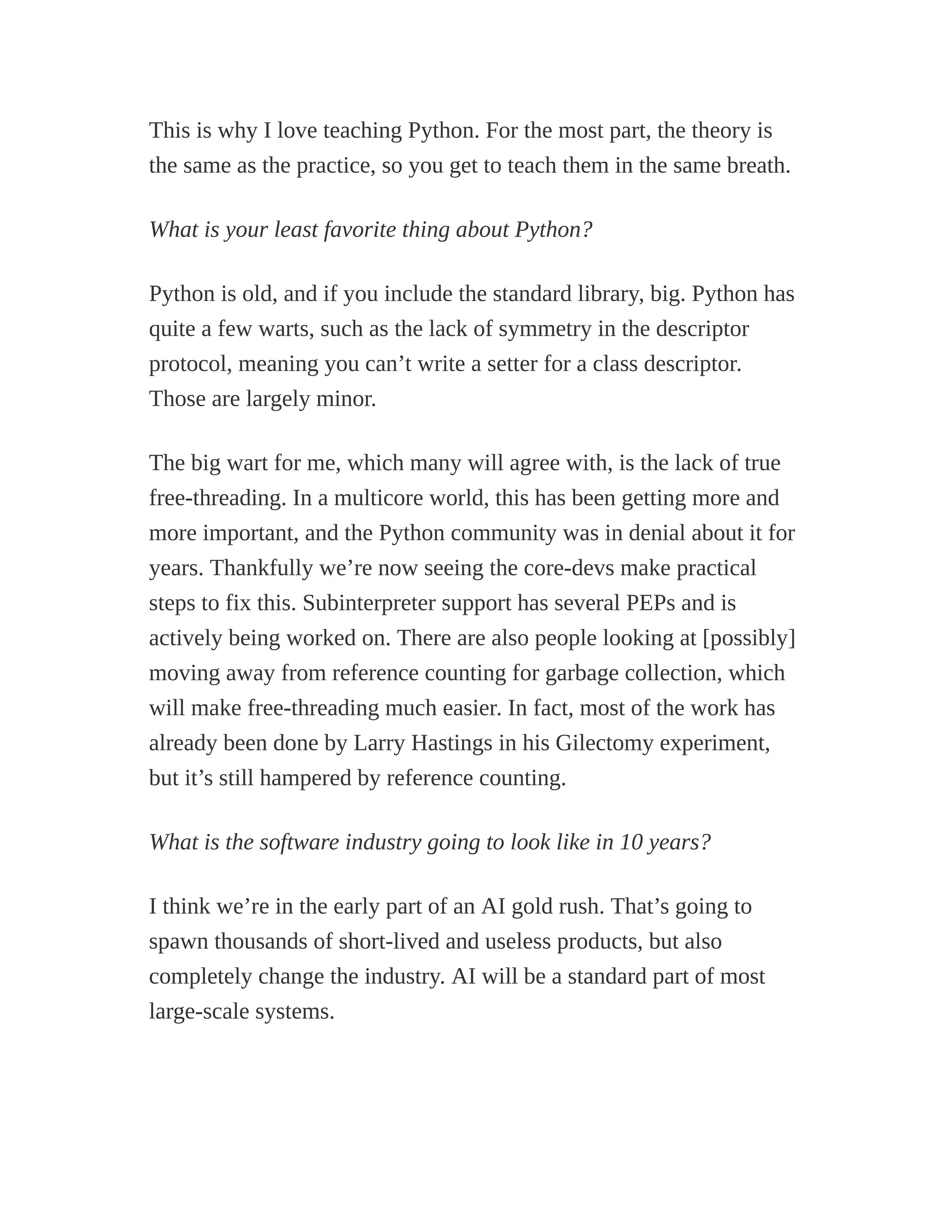 This is why I love teaching Python. For the most part, the theory is
the same as the practice, so you get to teach them in the same breath.
What is your least favorite thing about Python?
Python is old, and if you include the standard library, big. Python has
quite a few warts, such as the lack of symmetry in the descriptor
protocol, meaning you can’t write a setter for a class descriptor.
Those are largely minor.
The big wart for me, which many will agree with, is the lack of true
free-threading. In a multicore world, this has been getting more and
more important, and the Python community was in denial about it for
years. Thankfully we’re now seeing the core-devs make practical
steps to fix this. Subinterpreter support has several PEPs and is
actively being worked on. There are also people looking at [possibly]
moving away from reference counting for garbage collection, which
will make free-threading much easier. In fact, most of the work has
already been done by Larry Hastings in his Gilectomy experiment,
but it’s still hampered by reference counting.
What is the software industry going to look like in 10 years?
I think we’re in the early part of an AI gold rush. That’s going to
spawn thousands of short-lived and useless products, but also
completely change the industry. AI will be a standard part of most
large-scale systems.
 