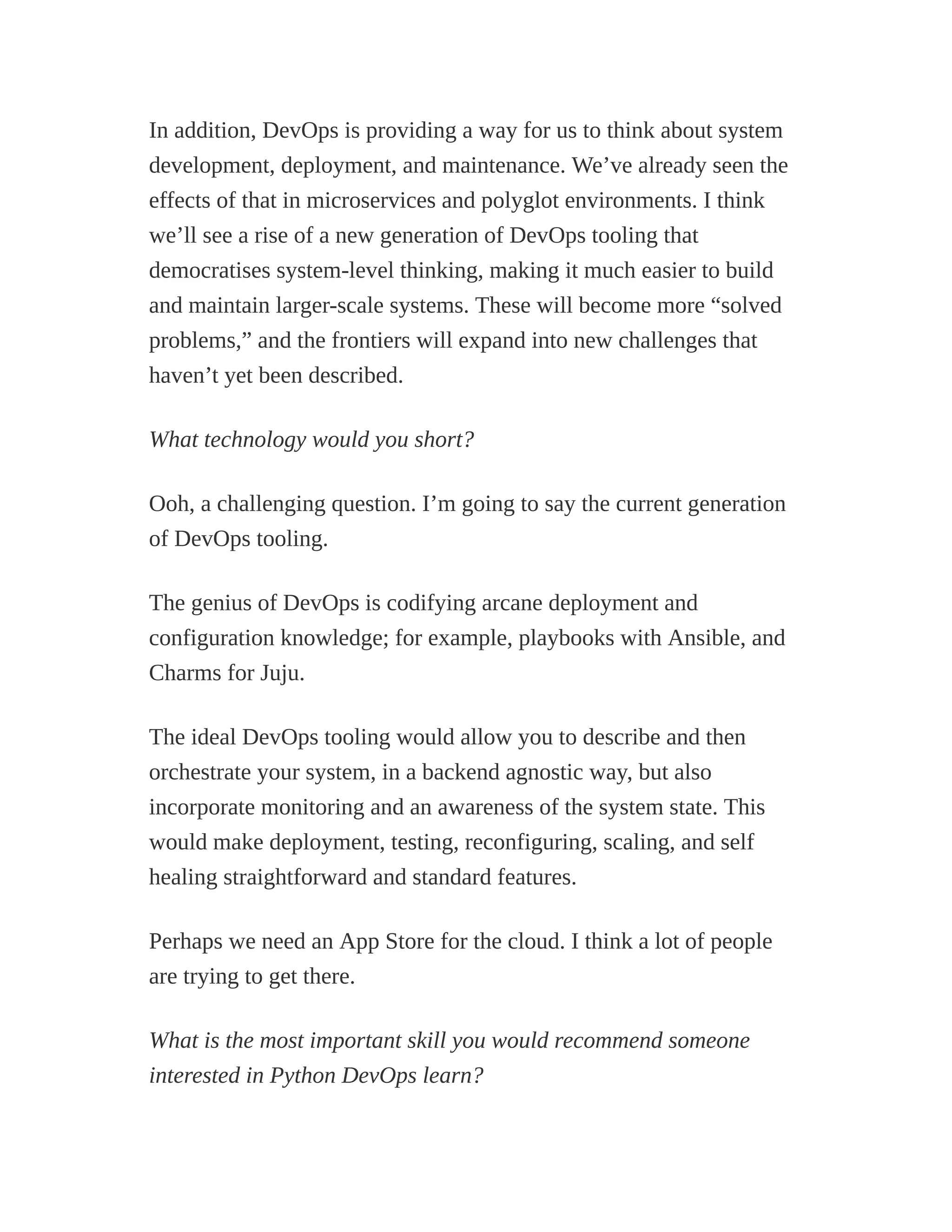In addition, DevOps is providing a way for us to think about system
development, deployment, and maintenance. We’ve already seen the
effects of that in microservices and polyglot environments. I think
we’ll see a rise of a new generation of DevOps tooling that
democratises system-level thinking, making it much easier to build
and maintain larger-scale systems. These will become more “solved
problems,” and the frontiers will expand into new challenges that
haven’t yet been described.
What technology would you short?
Ooh, a challenging question. I’m going to say the current generation
of DevOps tooling.
The genius of DevOps is codifying arcane deployment and
configuration knowledge; for example, playbooks with Ansible, and
Charms for Juju.
The ideal DevOps tooling would allow you to describe and then
orchestrate your system, in a backend agnostic way, but also
incorporate monitoring and an awareness of the system state. This
would make deployment, testing, reconfiguring, scaling, and self
healing straightforward and standard features.
Perhaps we need an App Store for the cloud. I think a lot of people
are trying to get there.
What is the most important skill you would recommend someone
interested in Python DevOps learn?
 