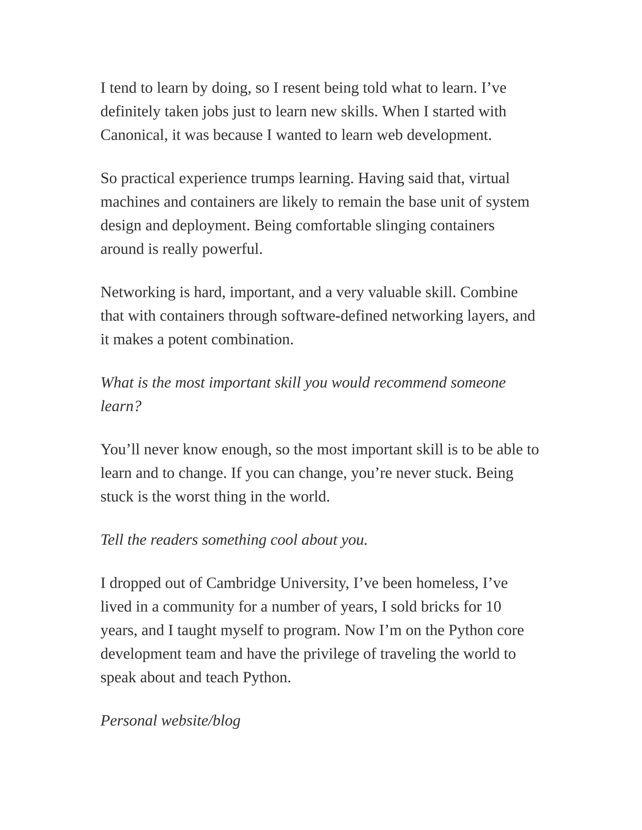 I tend to learn by doing, so I resent being told what to learn. I’ve
definitely taken jobs just to learn new skills. When I started with
Canonical, it was because I wanted to learn web development.
So practical experience trumps learning. Having said that, virtual
machines and containers are likely to remain the base unit of system
design and deployment. Being comfortable slinging containers
around is really powerful.
Networking is hard, important, and a very valuable skill. Combine
that with containers through software-defined networking layers, and
it makes a potent combination.
What is the most important skill you would recommend someone
learn?
You’ll never know enough, so the most important skill is to be able to
learn and to change. If you can change, you’re never stuck. Being
stuck is the worst thing in the world.
Tell the readers something cool about you.
I dropped out of Cambridge University, I’ve been homeless, I’ve
lived in a community for a number of years, I sold bricks for 10
years, and I taught myself to program. Now I’m on the Python core
development team and have the privilege of traveling the world to
speak about and teach Python.
Personal website/blog
 