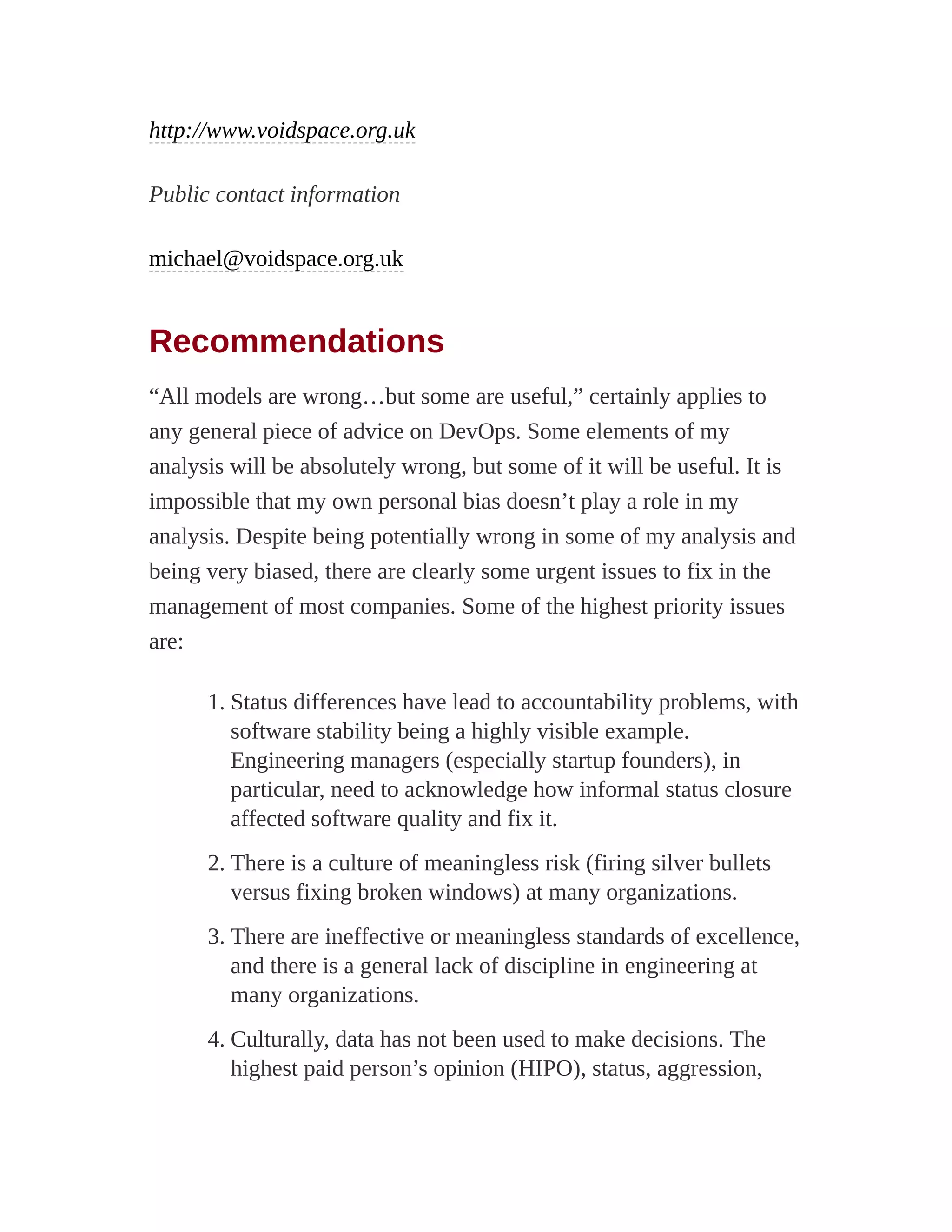 http://www.voidspace.org.uk
Public contact information
michael@voidspace.org.uk
Recommendations
“All models are wrong…but some are useful,” certainly applies to
any general piece of advice on DevOps. Some elements of my
analysis will be absolutely wrong, but some of it will be useful. It is
impossible that my own personal bias doesn’t play a role in my
analysis. Despite being potentially wrong in some of my analysis and
being very biased, there are clearly some urgent issues to fix in the
management of most companies. Some of the highest priority issues
are:
1. Status differences have lead to accountability problems, with
software stability being a highly visible example.
Engineering managers (especially startup founders), in
particular, need to acknowledge how informal status closure
affected software quality and fix it.
2. There is a culture of meaningless risk (firing silver bullets
versus fixing broken windows) at many organizations.
3. There are ineffective or meaningless standards of excellence,
and there is a general lack of discipline in engineering at
many organizations.
4. Culturally, data has not been used to make decisions. The
highest paid person’s opinion (HIPO), status, aggression,
 