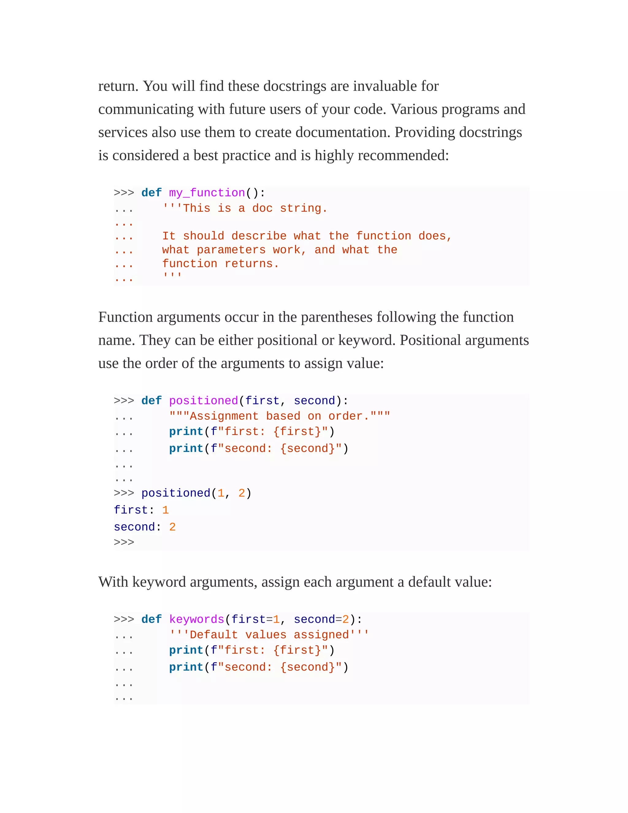 return. You will find these docstrings are invaluable for
communicating with future users of your code. Various programs and
services also use them to create documentation. Providing docstrings
is considered a best practice and is highly recommended:
>>> def my_function():
... '''This is a doc string.
...
... It should describe what the function does,
... what parameters work, and what the
... function returns.
... '''
Function arguments occur in the parentheses following the function
name. They can be either positional or keyword. Positional arguments
use the order of the arguments to assign value:
>>> def positioned(first, second):
... """Assignment based on order."""
... print(f"first: {first}")
... print(f"second: {second}")
...
...
>>> positioned(1, 2)
first: 1
second: 2
>>>
With keyword arguments, assign each argument a default value:
>>> def keywords(first=1, second=2):
... '''Default values assigned'''
... print(f"first: {first}")
... print(f"second: {second}")
...
...
 