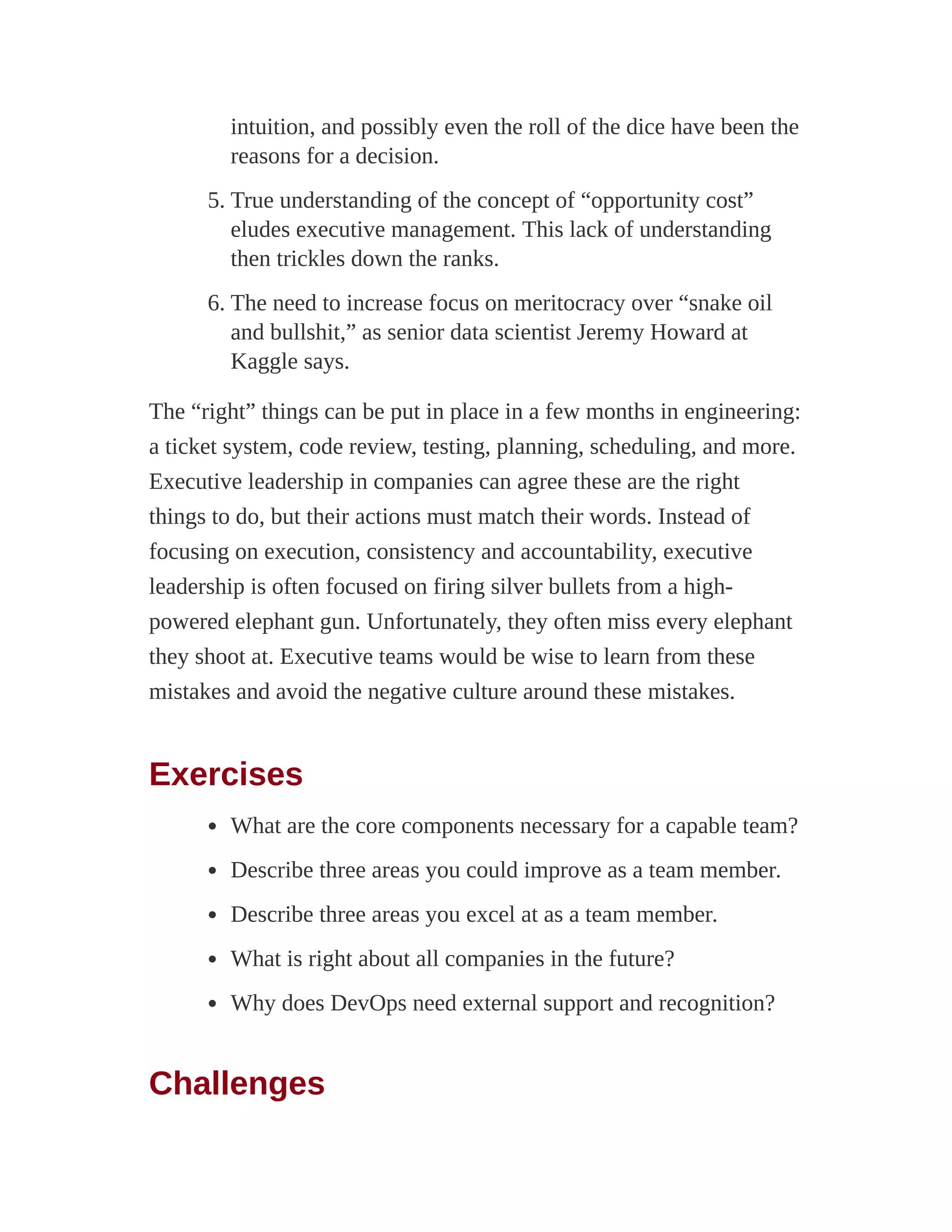 intuition, and possibly even the roll of the dice have been the
reasons for a decision.
5. True understanding of the concept of “opportunity cost”
eludes executive management. This lack of understanding
then trickles down the ranks.
6. The need to increase focus on meritocracy over “snake oil
and bullshit,” as senior data scientist Jeremy Howard at
Kaggle says.
The “right” things can be put in place in a few months in engineering:
a ticket system, code review, testing, planning, scheduling, and more.
Executive leadership in companies can agree these are the right
things to do, but their actions must match their words. Instead of
focusing on execution, consistency and accountability, executive
leadership is often focused on firing silver bullets from a high-
powered elephant gun. Unfortunately, they often miss every elephant
they shoot at. Executive teams would be wise to learn from these
mistakes and avoid the negative culture around these mistakes.
Exercises
What are the core components necessary for a capable team?
Describe three areas you could improve as a team member.
Describe three areas you excel at as a team member.
What is right about all companies in the future?
Why does DevOps need external support and recognition?
Challenges
 