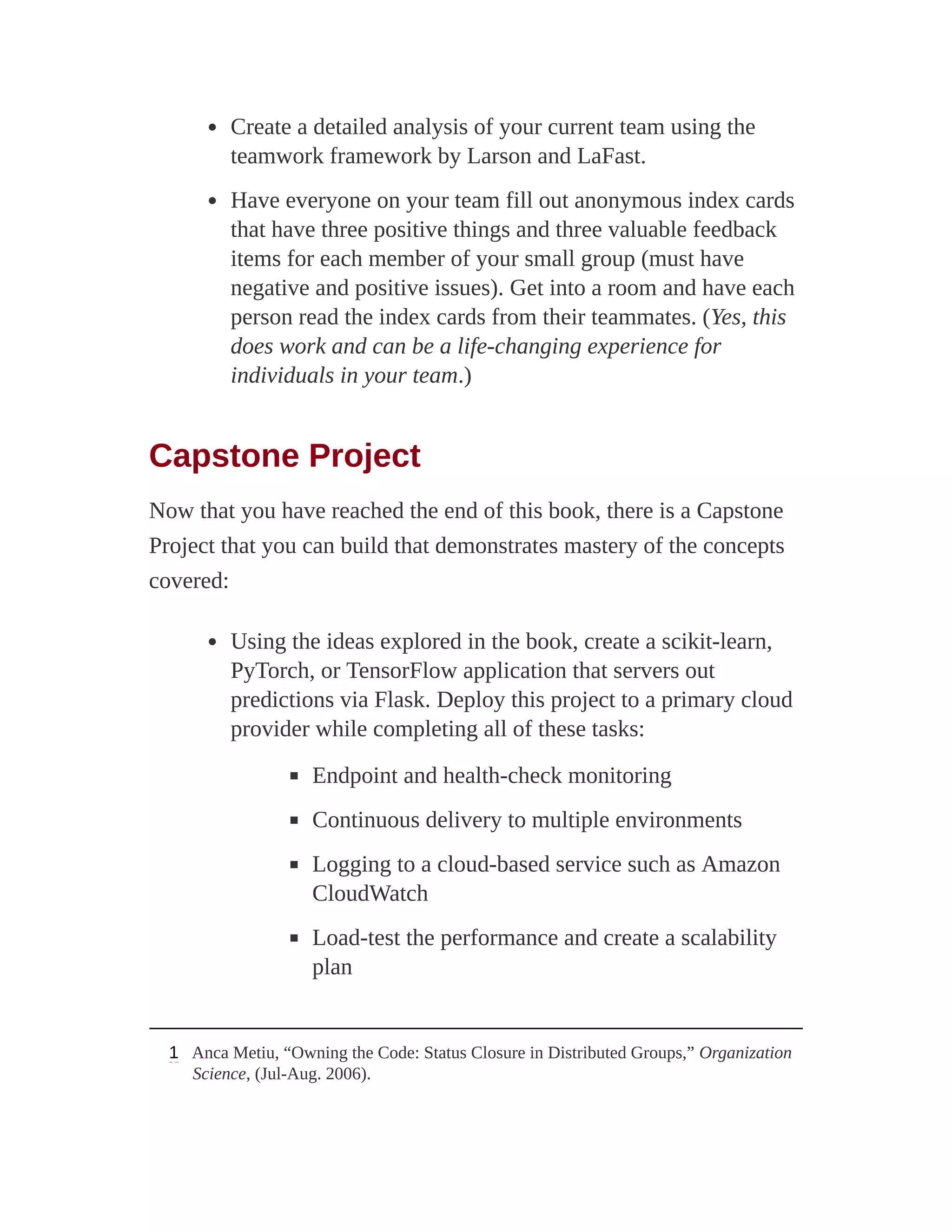 Create a detailed analysis of your current team using the
teamwork framework by Larson and LaFast.
Have everyone on your team fill out anonymous index cards
that have three positive things and three valuable feedback
items for each member of your small group (must have
negative and positive issues). Get into a room and have each
person read the index cards from their teammates. (Yes, this
does work and can be a life-changing experience for
individuals in your team.)
Capstone Project
Now that you have reached the end of this book, there is a Capstone
Project that you can build that demonstrates mastery of the concepts
covered:
Using the ideas explored in the book, create a scikit-learn,
PyTorch, or TensorFlow application that servers out
predictions via Flask. Deploy this project to a primary cloud
provider while completing all of these tasks:
Endpoint and health-check monitoring
Continuous delivery to multiple environments
Logging to a cloud-based service such as Amazon
CloudWatch
Load-test the performance and create a scalability
plan
1 Anca Metiu, “Owning the Code: Status Closure in Distributed Groups,” Organization
Science, (Jul-Aug. 2006).
 