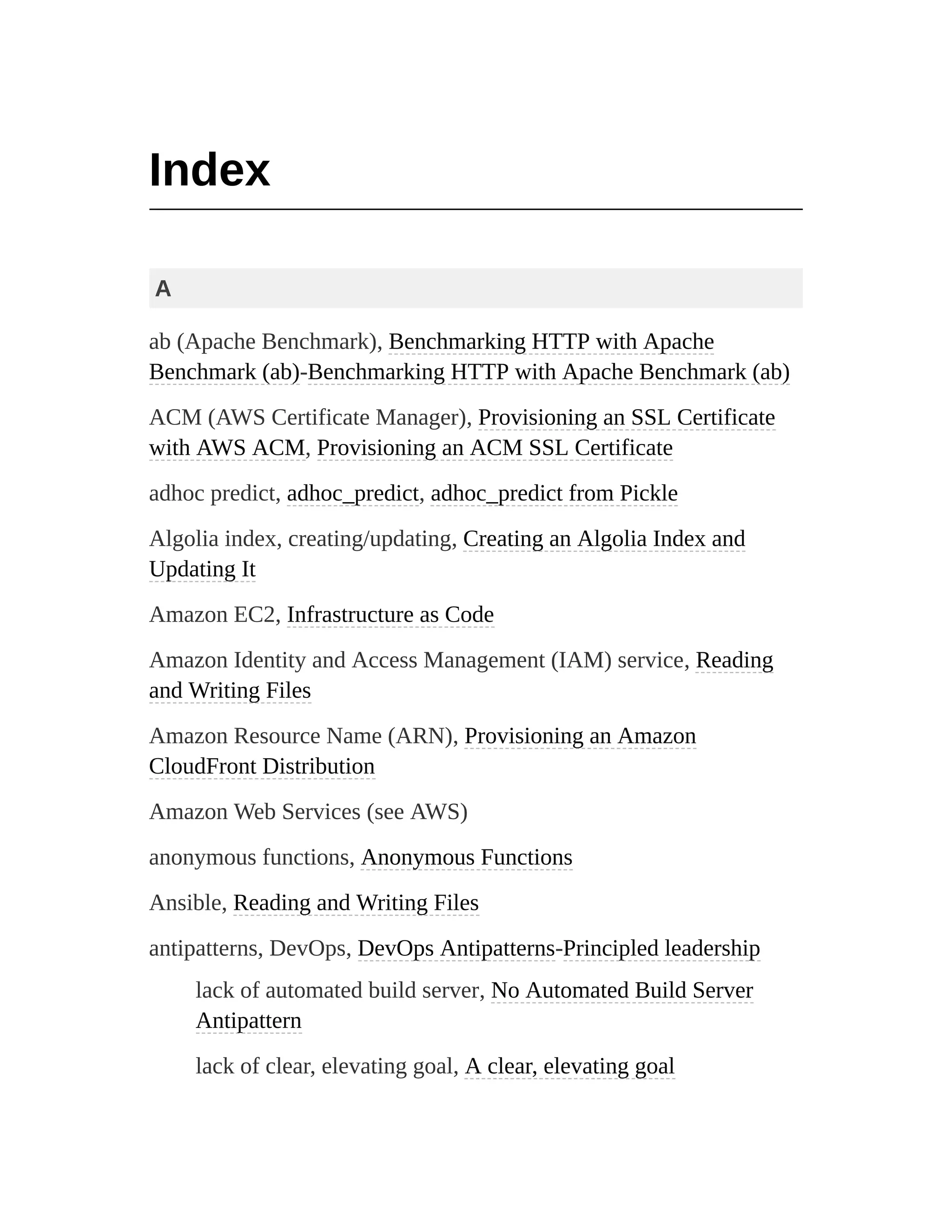Index
A
ab (Apache Benchmark), Benchmarking HTTP with Apache
Benchmark (ab)-Benchmarking HTTP with Apache Benchmark (ab)
ACM (AWS Certificate Manager), Provisioning an SSL Certificate
with AWS ACM, Provisioning an ACM SSL Certificate
adhoc predict, adhoc_predict, adhoc_predict from Pickle
Algolia index, creating/updating, Creating an Algolia Index and
Updating It
Amazon EC2, Infrastructure as Code
Amazon Identity and Access Management (IAM) service, Reading
and Writing Files
Amazon Resource Name (ARN), Provisioning an Amazon
CloudFront Distribution
Amazon Web Services (see AWS)
anonymous functions, Anonymous Functions
Ansible, Reading and Writing Files
antipatterns, DevOps, DevOps Antipatterns-Principled leadership
lack of automated build server, No Automated Build Server
Antipattern
lack of clear, elevating goal, A clear, elevating goal
 