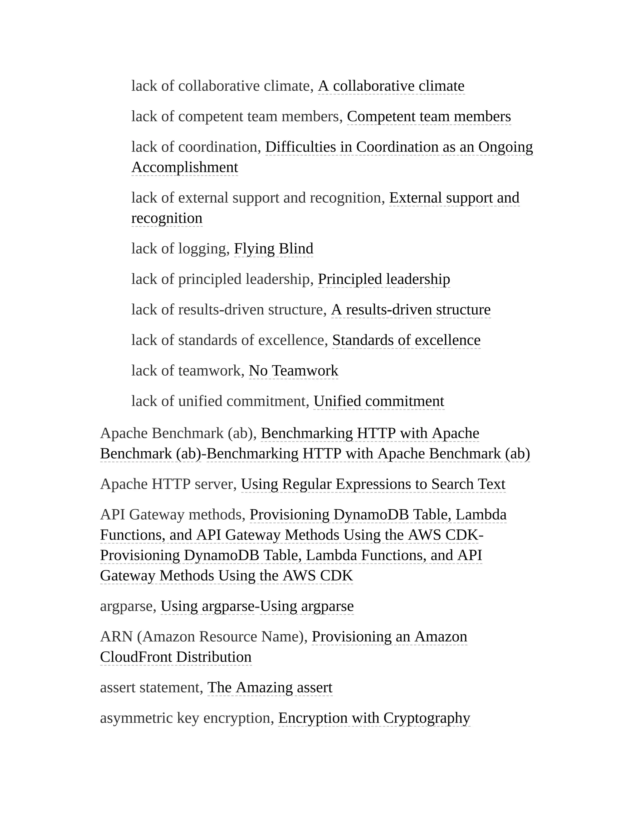 lack of collaborative climate, A collaborative climate
lack of competent team members, Competent team members
lack of coordination, Difficulties in Coordination as an Ongoing
Accomplishment
lack of external support and recognition, External support and
recognition
lack of logging, Flying Blind
lack of principled leadership, Principled leadership
lack of results-driven structure, A results-driven structure
lack of standards of excellence, Standards of excellence
lack of teamwork, No Teamwork
lack of unified commitment, Unified commitment
Apache Benchmark (ab), Benchmarking HTTP with Apache
Benchmark (ab)-Benchmarking HTTP with Apache Benchmark (ab)
Apache HTTP server, Using Regular Expressions to Search Text
API Gateway methods, Provisioning DynamoDB Table, Lambda
Functions, and API Gateway Methods Using the AWS CDK-
Provisioning DynamoDB Table, Lambda Functions, and API
Gateway Methods Using the AWS CDK
argparse, Using argparse-Using argparse
ARN (Amazon Resource Name), Provisioning an Amazon
CloudFront Distribution
assert statement, The Amazing assert
asymmetric key encryption, Encryption with Cryptography
 