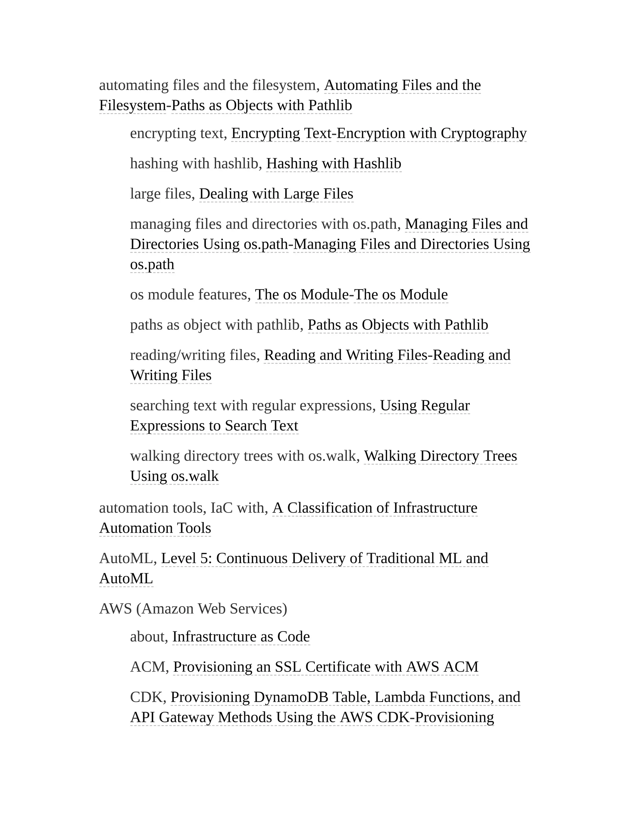 automating files and the filesystem, Automating Files and the
Filesystem-Paths as Objects with Pathlib
encrypting text, Encrypting Text-Encryption with Cryptography
hashing with hashlib, Hashing with Hashlib
large files, Dealing with Large Files
managing files and directories with os.path, Managing Files and
Directories Using os.path-Managing Files and Directories Using
os.path
os module features, The os Module-The os Module
paths as object with pathlib, Paths as Objects with Pathlib
reading/writing files, Reading and Writing Files-Reading and
Writing Files
searching text with regular expressions, Using Regular
Expressions to Search Text
walking directory trees with os.walk, Walking Directory Trees
Using os.walk
automation tools, IaC with, A Classification of Infrastructure
Automation Tools
AutoML, Level 5: Continuous Delivery of Traditional ML and
AutoML
AWS (Amazon Web Services)
about, Infrastructure as Code
ACM, Provisioning an SSL Certificate with AWS ACM
CDK, Provisioning DynamoDB Table, Lambda Functions, and
API Gateway Methods Using the AWS CDK-Provisioning
 