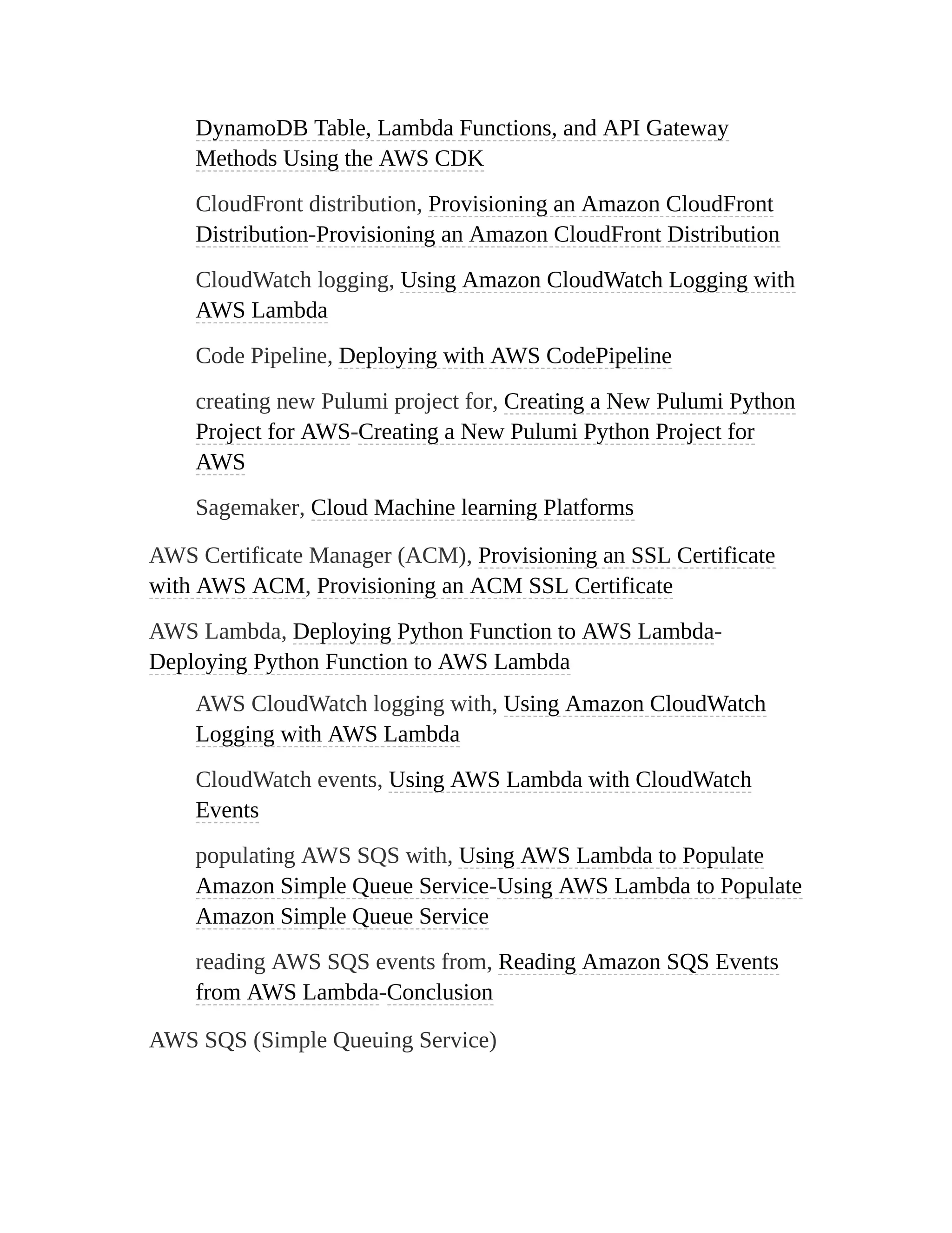 DynamoDB Table, Lambda Functions, and API Gateway
Methods Using the AWS CDK
CloudFront distribution, Provisioning an Amazon CloudFront
Distribution-Provisioning an Amazon CloudFront Distribution
CloudWatch logging, Using Amazon CloudWatch Logging with
AWS Lambda
Code Pipeline, Deploying with AWS CodePipeline
creating new Pulumi project for, Creating a New Pulumi Python
Project for AWS-Creating a New Pulumi Python Project for
AWS
Sagemaker, Cloud Machine learning Platforms
AWS Certificate Manager (ACM), Provisioning an SSL Certificate
with AWS ACM, Provisioning an ACM SSL Certificate
AWS Lambda, Deploying Python Function to AWS Lambda-
Deploying Python Function to AWS Lambda
AWS CloudWatch logging with, Using Amazon CloudWatch
Logging with AWS Lambda
CloudWatch events, Using AWS Lambda with CloudWatch
Events
populating AWS SQS with, Using AWS Lambda to Populate
Amazon Simple Queue Service-Using AWS Lambda to Populate
Amazon Simple Queue Service
reading AWS SQS events from, Reading Amazon SQS Events
from AWS Lambda-Conclusion
AWS SQS (Simple Queuing Service)
 