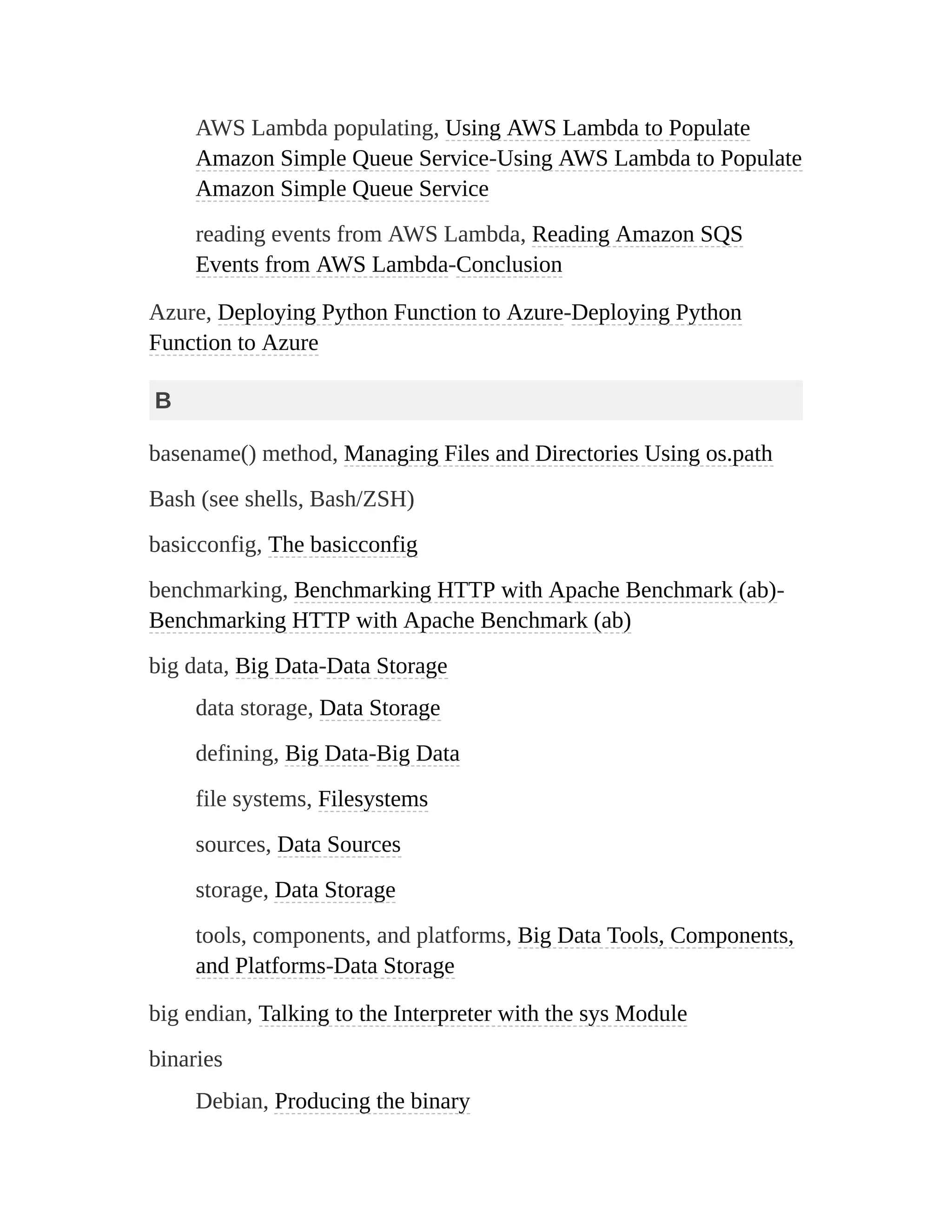 AWS Lambda populating, Using AWS Lambda to Populate
Amazon Simple Queue Service-Using AWS Lambda to Populate
Amazon Simple Queue Service
reading events from AWS Lambda, Reading Amazon SQS
Events from AWS Lambda-Conclusion
Azure, Deploying Python Function to Azure-Deploying Python
Function to Azure
B
basename() method, Managing Files and Directories Using os.path
Bash (see shells, Bash/ZSH)
basicconfig, The basicconfig
benchmarking, Benchmarking HTTP with Apache Benchmark (ab)-
Benchmarking HTTP with Apache Benchmark (ab)
big data, Big Data-Data Storage
data storage, Data Storage
defining, Big Data-Big Data
file systems, Filesystems
sources, Data Sources
storage, Data Storage
tools, components, and platforms, Big Data Tools, Components,
and Platforms-Data Storage
big endian, Talking to the Interpreter with the sys Module
binaries
Debian, Producing the binary
 