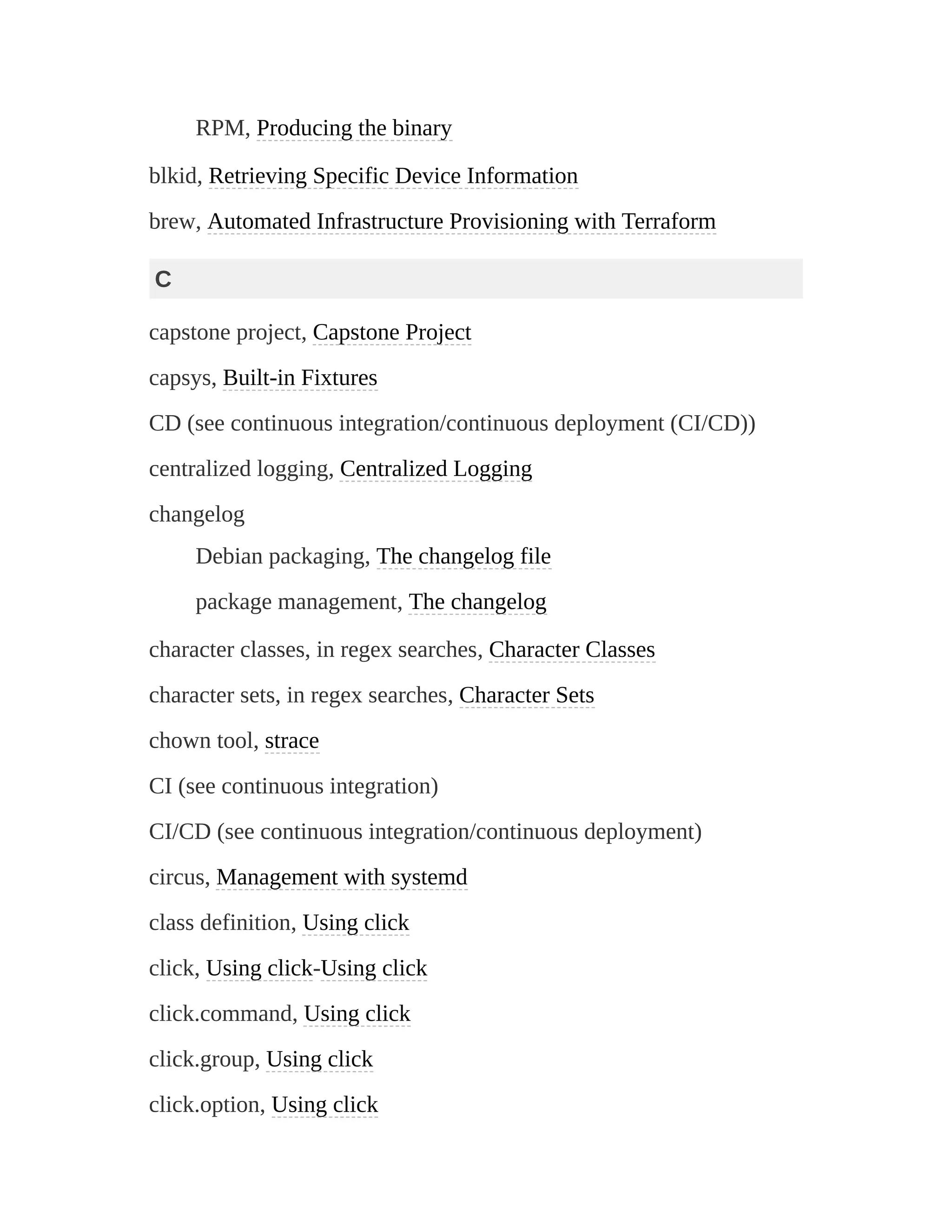 RPM, Producing the binary
blkid, Retrieving Specific Device Information
brew, Automated Infrastructure Provisioning with Terraform
C
capstone project, Capstone Project
capsys, Built-in Fixtures
CD (see continuous integration/continuous deployment (CI/CD))
centralized logging, Centralized Logging
changelog
Debian packaging, The changelog file
package management, The changelog
character classes, in regex searches, Character Classes
character sets, in regex searches, Character Sets
chown tool, strace
CI (see continuous integration)
CI/CD (see continuous integration/continuous deployment)
circus, Management with systemd
class definition, Using click
click, Using click-Using click
click.command, Using click
click.group, Using click
click.option, Using click
 