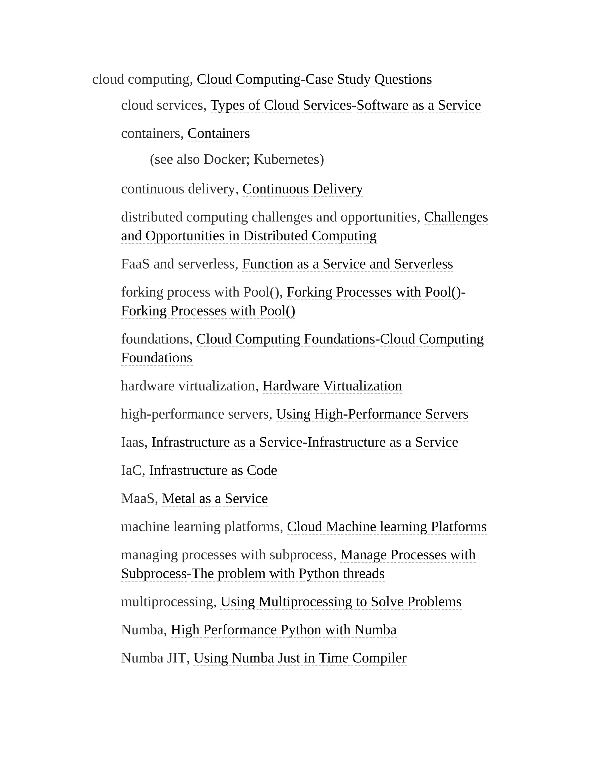 cloud computing, Cloud Computing-Case Study Questions
cloud services, Types of Cloud Services-Software as a Service
containers, Containers
(see also Docker; Kubernetes)
continuous delivery, Continuous Delivery
distributed computing challenges and opportunities, Challenges
and Opportunities in Distributed Computing
FaaS and serverless, Function as a Service and Serverless
forking process with Pool(), Forking Processes with Pool()-
Forking Processes with Pool()
foundations, Cloud Computing Foundations-Cloud Computing
Foundations
hardware virtualization, Hardware Virtualization
high-performance servers, Using High-Performance Servers
Iaas, Infrastructure as a Service-Infrastructure as a Service
IaC, Infrastructure as Code
MaaS, Metal as a Service
machine learning platforms, Cloud Machine learning Platforms
managing processes with subprocess, Manage Processes with
Subprocess-The problem with Python threads
multiprocessing, Using Multiprocessing to Solve Problems
Numba, High Performance Python with Numba
Numba JIT, Using Numba Just in Time Compiler
 